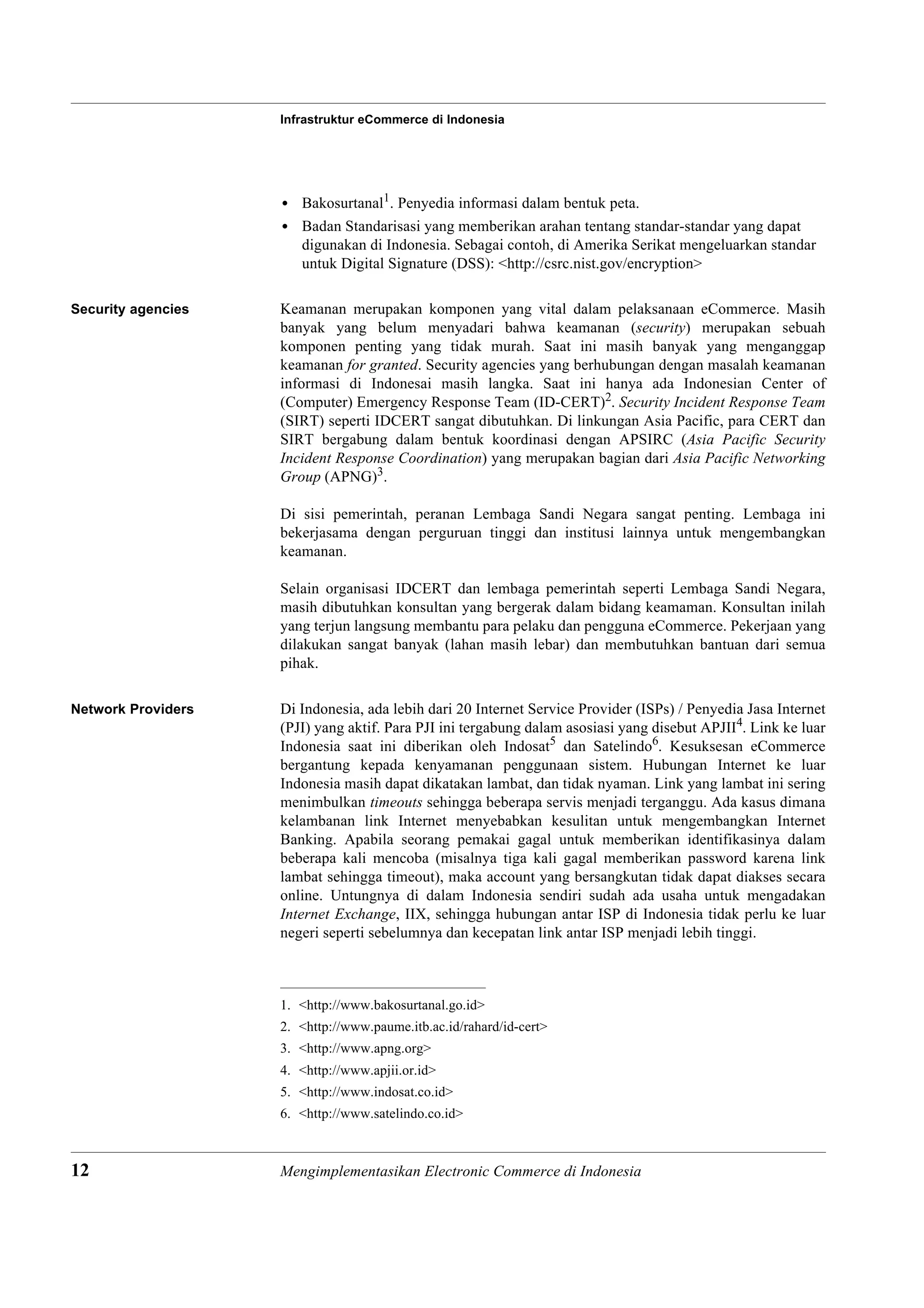 Infrastruktur eCommerce di Indonesia




                    • Bakosurtanal1. Penyedia informasi dalam bentuk peta.
                    • Badan Standarisasi yang memberikan arahan tentang standar-standar yang dapat
                      digunakan di Indonesia. Sebagai contoh, di Amerika Serikat mengeluarkan standar
                      untuk Digital Signature (DSS): <http://csrc.nist.gov/encryption>

Security agencies   Keamanan merupakan komponen yang vital dalam pelaksanaan eCommerce. Masih
                    banyak yang belum menyadari bahwa keamanan (security) merupakan sebuah
                    komponen penting yang tidak murah. Saat ini masih banyak yang menganggap
                    keamanan for granted. Security agencies yang berhubungan dengan masalah keamanan
                    informasi di Indonesai masih langka. Saat ini hanya ada Indonesian Center of
                    (Computer) Emergency Response Team (ID-CERT)2. Security Incident Response Team
                    (SIRT) seperti IDCERT sangat dibutuhkan. Di linkungan Asia Pacific, para CERT dan
                    SIRT bergabung dalam bentuk koordinasi dengan APSIRC (Asia Pacific Security
                    Incident Response Coordination) yang merupakan bagian dari Asia Pacific Networking
                    Group (APNG)3.

                    Di sisi pemerintah, peranan Lembaga Sandi Negara sangat penting. Lembaga ini
                    bekerjasama dengan perguruan tinggi dan institusi lainnya untuk mengembangkan
                    keamanan.

                    Selain organisasi IDCERT dan lembaga pemerintah seperti Lembaga Sandi Negara,
                    masih dibutuhkan konsultan yang bergerak dalam bidang keamaman. Konsultan inilah
                    yang terjun langsung membantu para pelaku dan pengguna eCommerce. Pekerjaan yang
                    dilakukan sangat banyak (lahan masih lebar) dan membutuhkan bantuan dari semua
                    pihak.

Network Providers   Di Indonesia, ada lebih dari 20 Internet Service Provider (ISPs) / Penyedia Jasa Internet
                    (PJI) yang aktif. Para PJI ini tergabung dalam asosiasi yang disebut APJII4. Link ke luar
                    Indonesia saat ini diberikan oleh Indosat5 dan Satelindo6. Kesuksesan eCommerce
                    bergantung kepada kenyamanan penggunaan sistem. Hubungan Internet ke luar
                    Indonesia masih dapat dikatakan lambat, dan tidak nyaman. Link yang lambat ini sering
                    menimbulkan timeouts sehingga beberapa servis menjadi terganggu. Ada kasus dimana
                    kelambanan link Internet menyebabkan kesulitan untuk mengembangkan Internet
                    Banking. Apabila seorang pemakai gagal untuk memberikan identifikasinya dalam
                    beberapa kali mencoba (misalnya tiga kali gagal memberikan password karena link
                    lambat sehingga timeout), maka account yang bersangkutan tidak dapat diakses secara
                    online. Untungnya di dalam Indonesia sendiri sudah ada usaha untuk mengadakan
                    Internet Exchange, IIX, sehingga hubungan antar ISP di Indonesia tidak perlu ke luar
                    negeri seperti sebelumnya dan kecepatan link antar ISP menjadi lebih tinggi.



                    1. <http://www.bakosurtanal.go.id>
                    2. <http://www.paume.itb.ac.id/rahard/id-cert>
                    3. <http://www.apng.org>
                    4. <http://www.apjii.or.id>
                    5. <http://www.indosat.co.id>
                    6. <http://www.satelindo.co.id>



12                  Mengimplementasikan Electronic Commerce di Indonesia
 
