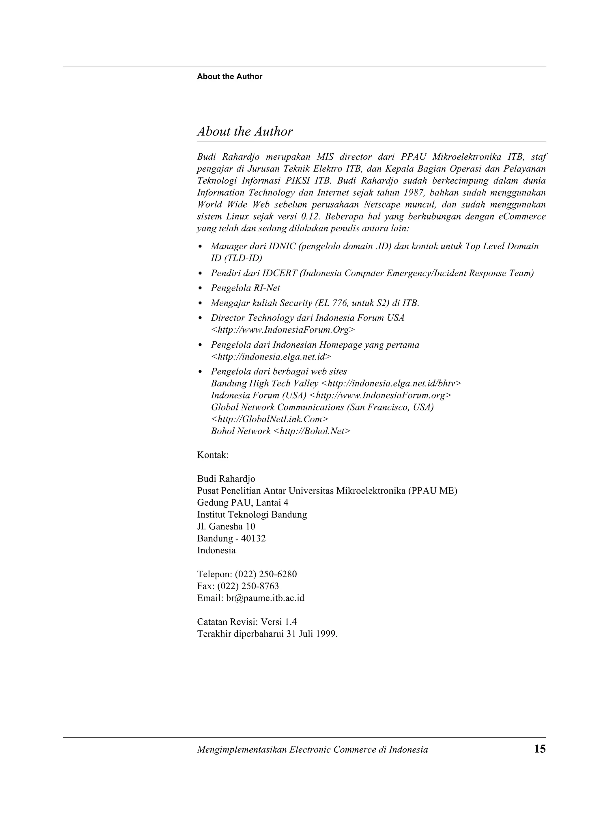 About the Author




About the Author
Budi Rahardjo merupakan MIS director dari PPAU Mikroelektronika ITB, staf
pengajar di Jurusan Teknik Elektro ITB, dan Kepala Bagian Operasi dan Pelayanan
Teknologi Informasi PIKSI ITB. Budi Rahardjo sudah berkecimpung dalam dunia
Information Technology dan Internet sejak tahun 1987, bahkan sudah menggunakan
World Wide Web sebelum perusahaan Netscape muncul, dan sudah menggunakan
sistem Linux sejak versi 0.12. Beberapa hal yang berhubungan dengan eCommerce
yang telah dan sedang dilakukan penulis antara lain:
• Manager dari IDNIC (pengelola domain .ID) dan kontak untuk Top Level Domain
  ID (TLD-ID)
• Pendiri dari IDCERT (Indonesia Computer Emergency/Incident Response Team)
• Pengelola RI-Net
• Mengajar kuliah Security (EL 776, untuk S2) di ITB.
• Director Technology dari Indonesia Forum USA
  <http://www.IndonesiaForum.Org>
• Pengelola dari Indonesian Homepage yang pertama
  <http://indonesia.elga.net.id>
• Pengelola dari berbagai web sites
  Bandung High Tech Valley <http://indonesia.elga.net.id/bhtv>
  Indonesia Forum (USA) <http://www.IndonesiaForum.org>
  Global Network Communications (San Francisco, USA)
  <http://GlobalNetLink.Com>
  Bohol Network <http://Bohol.Net>

Kontak:

Budi Rahardjo
Pusat Penelitian Antar Universitas Mikroelektronika (PPAU ME)
Gedung PAU, Lantai 4
Institut Teknologi Bandung
Jl. Ganesha 10
Bandung - 40132
Indonesia

Telepon: (022) 250-6280
Fax: (022) 250-8763
Email: br@paume.itb.ac.id

Catatan Revisi: Versi 1.4
Terakhir diperbaharui 31 Juli 1999.




Mengimplementasikan Electronic Commerce di Indonesia                        15
 