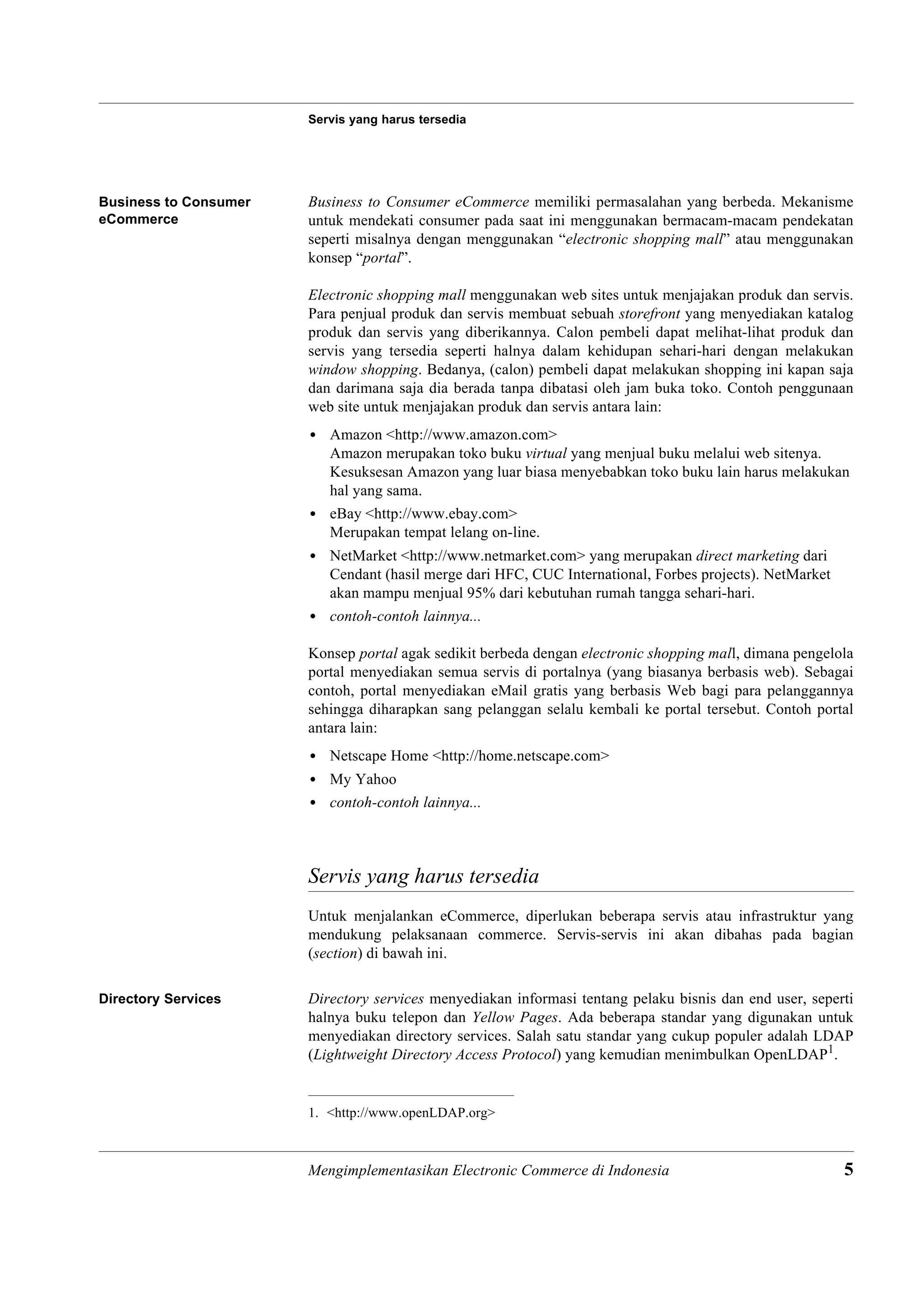 Servis yang harus tersedia




Business to Consumer   Business to Consumer eCommerce memiliki permasalahan yang berbeda. Mekanisme
eCommerce              untuk mendekati consumer pada saat ini menggunakan bermacam-macam pendekatan
                       seperti misalnya dengan menggunakan “electronic shopping mall” atau menggunakan
                       konsep “portal”.

                       Electronic shopping mall menggunakan web sites untuk menjajakan produk dan servis.
                       Para penjual produk dan servis membuat sebuah storefront yang menyediakan katalog
                       produk dan servis yang diberikannya. Calon pembeli dapat melihat-lihat produk dan
                       servis yang tersedia seperti halnya dalam kehidupan sehari-hari dengan melakukan
                       window shopping. Bedanya, (calon) pembeli dapat melakukan shopping ini kapan saja
                       dan darimana saja dia berada tanpa dibatasi oleh jam buka toko. Contoh penggunaan
                       web site untuk menjajakan produk dan servis antara lain:
                       • Amazon <http://www.amazon.com>
                         Amazon merupakan toko buku virtual yang menjual buku melalui web sitenya.
                         Kesuksesan Amazon yang luar biasa menyebabkan toko buku lain harus melakukan
                         hal yang sama.
                       • eBay <http://www.ebay.com>
                         Merupakan tempat lelang on-line.
                       • NetMarket <http://www.netmarket.com> yang merupakan direct marketing dari
                         Cendant (hasil merge dari HFC, CUC International, Forbes projects). NetMarket
                         akan mampu menjual 95% dari kebutuhan rumah tangga sehari-hari.
                       • contoh-contoh lainnya...

                       Konsep portal agak sedikit berbeda dengan electronic shopping mall, dimana pengelola
                       portal menyediakan semua servis di portalnya (yang biasanya berbasis web). Sebagai
                       contoh, portal menyediakan eMail gratis yang berbasis Web bagi para pelanggannya
                       sehingga diharapkan sang pelanggan selalu kembali ke portal tersebut. Contoh portal
                       antara lain:
                       • Netscape Home <http://home.netscape.com>
                       • My Yahoo
                       • contoh-contoh lainnya...



                       Servis yang harus tersedia
                       Untuk menjalankan eCommerce, diperlukan beberapa servis atau infrastruktur yang
                       mendukung pelaksanaan commerce. Servis-servis ini akan dibahas pada bagian
                       (section) di bawah ini.

Directory Services     Directory services menyediakan informasi tentang pelaku bisnis dan end user, seperti
                       halnya buku telepon dan Yellow Pages. Ada beberapa standar yang digunakan untuk
                       menyediakan directory services. Salah satu standar yang cukup populer adalah LDAP
                       (Lightweight Directory Access Protocol) yang kemudian menimbulkan OpenLDAP1.


                       1. <http://www.openLDAP.org>



                       Mengimplementasikan Electronic Commerce di Indonesia                              5
 