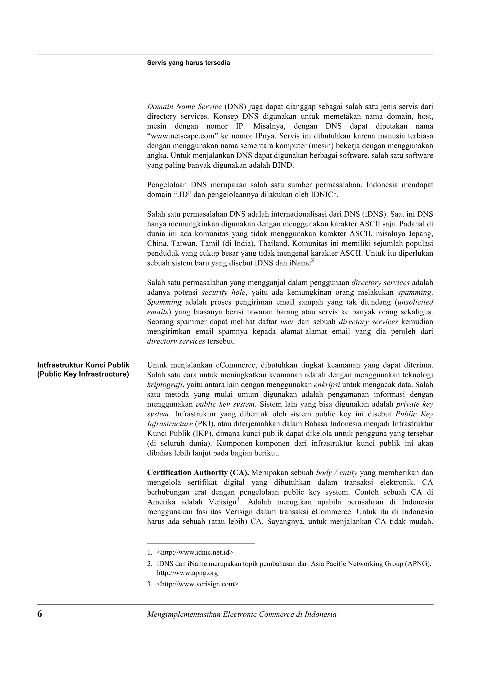Servis yang harus tersedia




                              Domain Name Service (DNS) juga dapat dianggap sebagai salah satu jenis servis dari
                              directory services. Konsep DNS digunakan untuk memetakan nama domain, host,
                              mesin dengan nomor IP. Misalnya, dengan DNS dapat dipetakan nama
                              “www.netscape.com” ke nomor IPnya. Servis ini dibutuhkan karena manusia terbiasa
                              dengan menggunakan nama sementara komputer (mesin) bekerja dengan menggunakan
                              angka. Untuk menjalankan DNS dapat digunakan berbagai software, salah satu software
                              yang paling banyak digunakan adalah BIND.

                              Pengelolaan DNS merupakan salah satu sumber permasalahan. Indonesia mendapat
                              domain “.ID” dan pengelolaannya dilakukan oleh IDNIC1.

                              Salah satu permasalahan DNS adalah internationalisasi dari DNS (iDNS). Saat ini DNS
                              hanya memungkinkan digunakan dengan menggunakan karakter ASCII saja. Padahal di
                              dunia ini ada komunitas yang tidak menggunakan karakter ASCII, misalnya Jepang,
                              China, Taiwan, Tamil (di India), Thailand. Komunitas ini memiliki sejumlah populasi
                              penduduk yang cukup besar yang tidak mengenal karakter ASCII. Untuk itu diperlukan
                              sebuah sistem baru yang disebut iDNS dan iName2.

                              Salah satu permasalahan yang mengganjal dalam penggunaan directory services adalah
                              adanya potensi security hole, yaitu ada kemungkinan orang melakukan spamming.
                              Spamming adalah proses pengiriman email sampah yang tak diundang (unsolicited
                              emails) yang biasanya berisi tawaran barang atau servis ke banyak orang sekaligus.
                              Seorang spammer dapat melihat daftar user dari sebuah directory services kemudian
                              mengirimkan email spamnya kepada alamat-alamat email yang dia peroleh dari
                              directory services tersebut.

Intfrastruktur Kunci Publik   Untuk menjalankan eCommerce, dibutuhkan tingkat keamanan yang dapat diterima.
(Public Key Infrastructure)   Salah satu cara untuk meningkatkan keamanan adalah dengan menggunakan teknologi
                              kriptografi, yaitu antara lain dengan menggunakan enkripsi untuk mengacak data. Salah
                              satu metoda yang mulai umum digunakan adalah pengamanan informasi dengan
                              menggunakan public key system. Sistem lain yang bisa digunakan adalah private key
                              system. Infrastruktur yang dibentuk oleh sistem public key ini disebut Public Key
                              Infrastructure (PKI), atau diterjemahkan dalam Bahasa Indonesia menjadi Infrastruktur
                              Kunci Publik (IKP), dimana kunci publik dapat dikelola untuk pengguna yang tersebar
                              (di seluruh dunia). Komponen-komponen dari infrastruktur kunci publik ini akan
                              dibahas lebih lanjut pada bagian berikut.

                              Certification Authority (CA). Merupakan sebuah body / entity yang memberikan dan
                              mengelola sertifikat digital yang dibutuhkan dalam transaksi elektronik. CA
                              berhubungan erat dengan pengelolaan public key system. Contoh sebuah CA di
                              Amerika adalah Verisign3. Adalah merugikan apabila perusahaan di Indonesia
                              menggunakan fasilitas Verisign dalam transaksi eCommerce. Untuk itu di Indonesia
                              harus ada sebuah (atau lebih) CA. Sayangnya, untuk menjalankan CA tidak mudah.


                              1. <http://www.idnic.net.id>
                              2. iDNS dan iName merupakan topik pembahasan dari Asia Pacific Networking Group (APNG),
                                 http://www.apng.org
                              3. <http://www.verisign.com>



6                             Mengimplementasikan Electronic Commerce di Indonesia
 