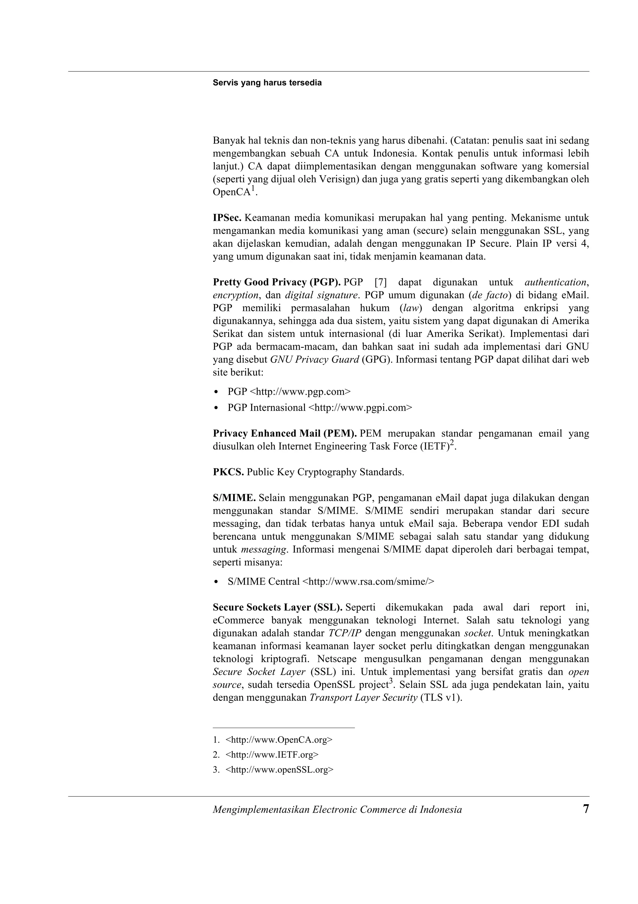 Servis yang harus tersedia




Banyak hal teknis dan non-teknis yang harus dibenahi. (Catatan: penulis saat ini sedang
mengembangkan sebuah CA untuk Indonesia. Kontak penulis untuk informasi lebih
lanjut.) CA dapat diimplementasikan dengan menggunakan software yang komersial
(seperti yang dijual oleh Verisign) dan juga yang gratis seperti yang dikembangkan oleh
OpenCA1.

IPSec. Keamanan media komunikasi merupakan hal yang penting. Mekanisme untuk
mengamankan media komunikasi yang aman (secure) selain menggunakan SSL, yang
akan dijelaskan kemudian, adalah dengan menggunakan IP Secure. Plain IP versi 4,
yang umum digunakan saat ini, tidak menjamin keamanan data.

Pretty Good Privacy (PGP). PGP [7] dapat digunakan untuk authentication,
encryption, dan digital signature. PGP umum digunakan (de facto) di bidang eMail.
PGP memiliki permasalahan hukum (law) dengan algoritma enkripsi yang
digunakannya, sehingga ada dua sistem, yaitu sistem yang dapat digunakan di Amerika
Serikat dan sistem untuk internasional (di luar Amerika Serikat). Implementasi dari
PGP ada bermacam-macam, dan bahkan saat ini sudah ada implementasi dari GNU
yang disebut GNU Privacy Guard (GPG). Informasi tentang PGP dapat dilihat dari web
site berikut:
• PGP <http://www.pgp.com>
• PGP Internasional <http://www.pgpi.com>

Privacy Enhanced Mail (PEM). PEM merupakan standar pengamanan email yang
diusulkan oleh Internet Engineering Task Force (IETF)2.

PKCS. Public Key Cryptography Standards.

S/MIME. Selain menggunakan PGP, pengamanan eMail dapat juga dilakukan dengan
menggunakan standar S/MIME. S/MIME sendiri merupakan standar dari secure
messaging, dan tidak terbatas hanya untuk eMail saja. Beberapa vendor EDI sudah
berencana untuk menggunakan S/MIME sebagai salah satu standar yang didukung
untuk messaging. Informasi mengenai S/MIME dapat diperoleh dari berbagai tempat,
seperti misanya:
• S/MIME Central <http://www.rsa.com/smime/>

Secure Sockets Layer (SSL). Seperti dikemukakan pada awal dari report ini,
eCommerce banyak menggunakan teknologi Internet. Salah satu teknologi yang
digunakan adalah standar TCP/IP dengan menggunakan socket. Untuk meningkatkan
keamanan informasi keamanan layer socket perlu ditingkatkan dengan menggunakan
teknologi kriptografi. Netscape mengusulkan pengamanan dengan menggunakan
Secure Socket Layer (SSL) ini. Untuk implementasi yang bersifat gratis dan open
source, sudah tersedia OpenSSL project3. Selain SSL ada juga pendekatan lain, yaitu
dengan menggunakan Transport Layer Security (TLS v1).


1. <http://www.OpenCA.org>
2. <http://www.IETF.org>
3. <http://www.openSSL.org>



Mengimplementasikan Electronic Commerce di Indonesia                                 7
 