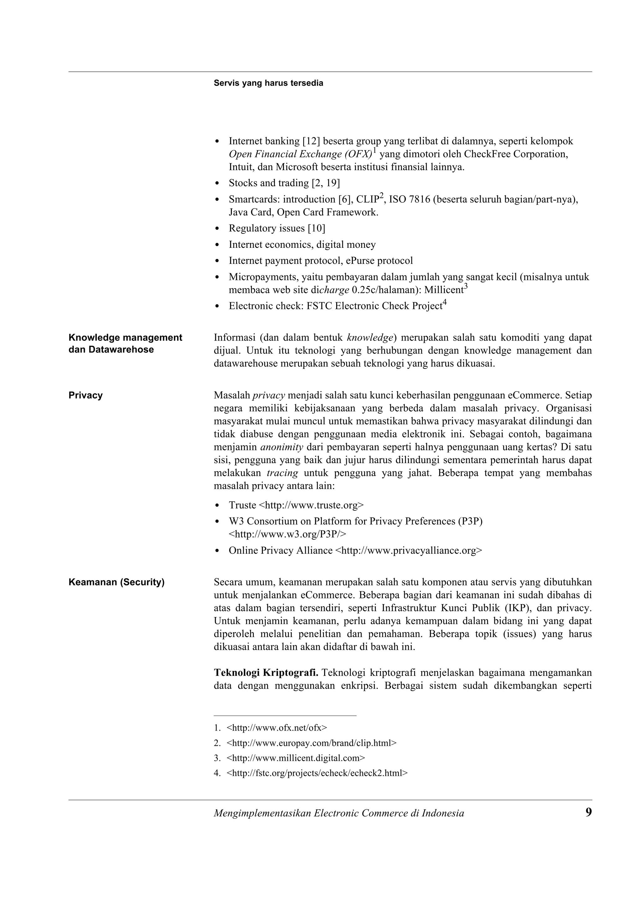 Servis yang harus tersedia




                       • Internet banking [12] beserta group yang terlibat di dalamnya, seperti kelompok
                         Open Financial Exchange (OFX)1 yang dimotori oleh CheckFree Corporation,
                         Intuit, dan Microsoft beserta institusi finansial lainnya.
                       • Stocks and trading [2, 19]
                       • Smartcards: introduction [6], CLIP2, ISO 7816 (beserta seluruh bagian/part-nya),
                         Java Card, Open Card Framework.
                       • Regulatory issues [10]
                       • Internet economics, digital money
                       • Internet payment protocol, ePurse protocol
                       • Micropayments, yaitu pembayaran dalam jumlah yang sangat kecil (misalnya untuk
                         membaca web site dicharge 0.25c/halaman): Millicent3
                       • Electronic check: FSTC Electronic Check Project4

Knowledge management   Informasi (dan dalam bentuk knowledge) merupakan salah satu komoditi yang dapat
dan Datawarehose       dijual. Untuk itu teknologi yang berhubungan dengan knowledge management dan
                       datawarehouse merupakan sebuah teknologi yang harus dikuasai.

Privacy                Masalah privacy menjadi salah satu kunci keberhasilan penggunaan eCommerce. Setiap
                       negara memiliki kebijaksanaan yang berbeda dalam masalah privacy. Organisasi
                       masyarakat mulai muncul untuk memastikan bahwa privacy masyarakat dilindungi dan
                       tidak diabuse dengan penggunaan media elektronik ini. Sebagai contoh, bagaimana
                       menjamin anonimity dari pembayaran seperti halnya penggunaan uang kertas? Di satu
                       sisi, pengguna yang baik dan jujur harus dilindungi sementara pemerintah harus dapat
                       melakukan tracing untuk pengguna yang jahat. Beberapa tempat yang membahas
                       masalah privacy antara lain:
                       • Truste <http://www.truste.org>
                       • W3 Consortium on Platform for Privacy Preferences (P3P)
                         <http://www.w3.org/P3P/>
                       • Online Privacy Alliance <http://www.privacyalliance.org>

Keamanan (Security)    Secara umum, keamanan merupakan salah satu komponen atau servis yang dibutuhkan
                       untuk menjalankan eCommerce. Beberapa bagian dari keamanan ini sudah dibahas di
                       atas dalam bagian tersendiri, seperti Infrastruktur Kunci Publik (IKP), dan privacy.
                       Untuk menjamin keamanan, perlu adanya kemampuan dalam bidang ini yang dapat
                       diperoleh melalui penelitian dan pemahaman. Beberapa topik (issues) yang harus
                       dikuasai antara lain akan didaftar di bawah ini.

                       Teknologi Kriptografi. Teknologi kriptografi menjelaskan bagaimana mengamankan
                       data dengan menggunakan enkripsi. Berbagai sistem sudah dikembangkan seperti


                       1. <http://www.ofx.net/ofx>
                       2. <http://www.europay.com/brand/clip.html>
                       3. <http://www.millicent.digital.com>
                       4. <http://fstc.org/projects/echeck/echeck2.html>



                       Mengimplementasikan Electronic Commerce di Indonesia                                 9
 