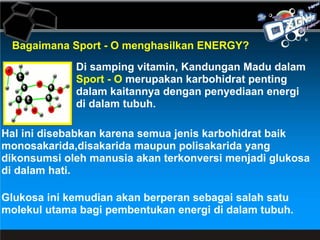 Bagaimana Sport - O menghasilkan ENERGY? Di samping vitamin, Kandungan Madu dalam  Sport - O  merupakan karbohidrat penting  dalam kaitannya dengan penyediaan energi  di dalam tubuh.  Hal ini disebabkan karena semua jenis karbohidrat baik monosakarida,disakarida maupun polisakarida yang dikonsumsi oleh manusia akan terkonversi menjadi glukosa di dalam hati.  Glukosa ini kemudian akan berperan sebagai salah satu molekul utama bagi pembentukan energi di dalam tubuh. 