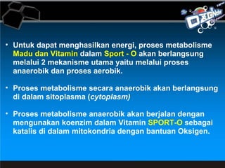 Untuk dapat menghasilkan energi, proses metabolisme  Madu dan Vitamin  dalam  Sport - O  akan berlangsung melalui 2 mekanisme utama yaitu melalui proses anaerobik dan proses aerobik.  Proses metabolisme secara anaerobik akan berlangsung di dalam sitoplasma ( cytoplasm)  Proses metabolisme anaerobik akan berjalan dengan mengunakan koenzim dalam Vitamin  SPORT-O  sebagai katalis di dalam mitokondria dengan bantuan Oksigen. 