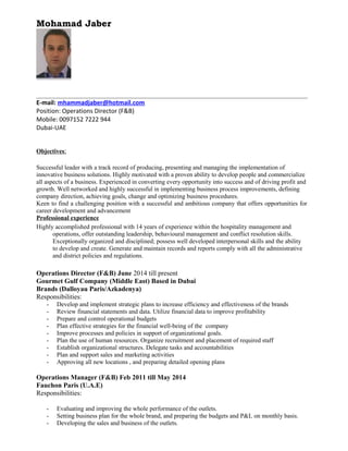 Mohamad Jaber
E-mail: mhammadjaber@hotmail.com
Position: Operations Director (F&B)
Mobile: 0097152 7222 944
Dubai-UAE
Objectives:
Successful leader with a track record of producing, presenting and managing the implementation of
innovative business solutions. Highly motivated with a proven ability to develop people and commercialize
all aspects of a business. Experienced in converting every opportunity into success and of driving profit and
growth. Well networked and highly successful in implementing business process improvements, defining
company direction, achieving goals, change and optimizing business procedures.
Keen to find a challenging position with a successful and ambitious company that offers opportunities for
career development and advancement
Professional experience
Highly accomplished professional with 14 years of experience within the hospitality management and
operations, offer outstanding leadership, behavioural management and conflict resolution skills.
Exceptionally organized and disciplined; possess well developed interpersonal skills and the ability
to develop and create. Generate and maintain records and reports comply with all the administrative
and district policies and regulations.
Operations Director (F&B) June 2014 till present
Gourmet Gulf Company (Middle East) Based in Dubai
Brands (Dalloyau Paris/Azkadenya)
Responsibilities:
- Develop and implement strategic plans to increase efficiency and effectiveness of the brands
- Review financial statements and data. Utilize financial data to improve profitability
- Prepare and control operational budgets
- Plan effective strategies for the financial well-being of the company
- Improve processes and policies in support of organizational goals.
- Plan the use of human resources. Organize recruitment and placement of required staff
- Establish organizational structures. Delegate tasks and accountabilities
- Plan and support sales and marketing activities
- Approving all new locations , and preparing detailed opening plans
Operations Manager (F&B) Feb 2011 till May 2014
Fauchon Paris (U.A.E)
Responsibilities:
- Evaluating and improving the whole performance of the outlets.
- Setting business plan for the whole brand, and preparing the budgets and P&L on monthly basis.
- Developing the sales and business of the outlets.
 