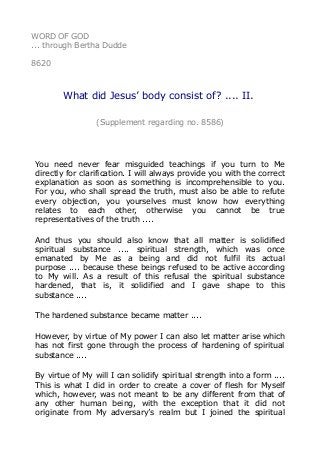 WORD OF GOD
... through Bertha Dudde
8620
What did Jesus’ body consist of? .... II.
(Supplement regarding no. 8586)
You need never fear misguided teachings if you turn to Me
directly for clarification. I will always provide you with the correct
explanation as soon as something is incomprehensible to you.
For you, who shall spread the truth, must also be able to refute
every objection, you yourselves must know how everything
relates to each other, otherwise you cannot be true
representatives of the truth ....
And thus you should also know that all matter is solidified
spiritual substance .... spiritual strength, which was once
emanated by Me as a being and did not fulfil its actual
purpose .... because these beings refused to be active according
to My will. As a result of this refusal the spiritual substance
hardened, that is, it solidified and I gave shape to this
substance ....
The hardened substance became matter ....
However, by virtue of My power I can also let matter arise which
has not first gone through the process of hardening of spiritual
substance ....
By virtue of My will I can solidify spiritual strength into a form ....
This is what I did in order to create a cover of flesh for Myself
which, however, was not meant to be any different from that of
any other human being, with the exception that it did not
originate from My adversary’s realm but I joined the spiritual
 