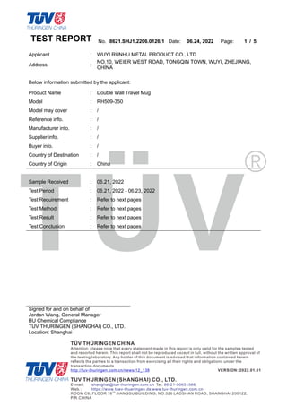 TEST REPORT No. 8621.SHJ1.2206.0126.1 Date: 06.24, 2022 Page: 1 / 5
Signed for and on behalf of
Jordan Wang, General Manager
BU Chemical Compliance
TUV THURINGEN (SHANGHAI) CO., LTD.
Location: Shanghai
Applicant : WUYI RUNHU METAL PRODUCT CO., LTD
Address :
NO.10, WEIER WEST ROAD, TONGQIN TOWN, WUYI, ZHEJIANG,
CHINA
Below information submitted by the applicant:
Product Name : Double Wall Travel Mug
Model : RH509-350
Model may cover : /
Reference info. : /
Manufacturer info. : /
Supplier info. : /
Buyer info. : /
Country of Destination : /
Country of Origin : China
Sample Received : 06.21, 2022
Test Period : 06.21, 2022 - 06.23, 2022
Test Requirement : Refer to next pages
Test Method : Refer to next pages
Test Result : Refer to next pages
Test Conclusion : Refer to next pages
 