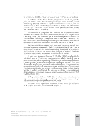 393
A criança com Síndrome Cri-Du-Chat na escola comum: um estudo de caso
Revista Educação Especial | v. 27 | n. 49 | p. 391-402| maio/ago. 2014
Santa Maria
Disponível em: <http://www.ufsm.br/revistaeducacaoespecial>
A Síndrome Cri-Du-Chat: abordagem histórica e médica
A Síndrome Cri-Du-Chat foi descrita pelo geneticista francês Dr. Jerone Le-
jeune, em 1963, na França. Esta síndrome pode receber nomes diferentes, a saber:
Síndrome 5p- (menos), Síndrome de Lejeune ou Síndrome do Miado do Gato, este
último devido ao choro característico que os bebês ou crianças com esta síndrome
possuem e que é semelhante aos sons emitidos por um gato em sofrimento (BURNS;
BOTTINO, 1991; MUNIZ et al 2002).
O choro miado de gato, próprio desta síndrome, tem relação direta com uma
malformação da laringe das crianças com a síndrome. Isto foi verificado por Turleau
e Grouchy, em 1977, ao constatarem que os sons emitidos por estas crianças eram
semelhantes aos emitidos por gatos (JONES, 1998; BURNS; BOTTINO, 1991). À me-
dida em que a idade aumenta, esse tipo de choro apresenta-se menos característico, o
que dificulta o diagnóstico em pacientes mais velhos (MUNIZ et al, 2002).
De acordo com Hans e Dibbern (1992), a síndrome em questão se revela numa
anomalia cromossômica, e é causada pela deleção parcial (quebra) do braço curto do
cromossomo 5, ou seja, a pessoa que a possui apresenta um cariótipo de 46 cromosso-
mos, XX, 5p- ou 46, XY, 5p-1
, daí advém o nome Síndrome 5p - (menos). Estatistica-
mente, esta síndrome afeta cerca de 1 em 50.000 nascidos no mundo.
A maior parte dos casos de Síndrome Cri-Du-Chat (SCDC) não é herdada dos
pais, isto é, cerca de 85% dos casos resultam de novas deleções (perda de parte do
cromossomo) esporádicas, enquanto que 5% dos casos se originam secundariamente
a uma segregação (separação) desigual de uma translocação parental2
. Esses casos
são causados quando ocorre uma translocação equilibrada nos cromossomas de um
dos pais (material genético de um cromossomo que se uniu a outro). As pessoas com
translocações equilibradas não possuem a síndrome, uma vez que nenhum material
genético foi perdido, e, em boa parte das vezes, não saberão que possuem esta condi-
ção genética até o momento em que gerem uma criança que tenha a síndrome (FRO-
TA, 1978; JONES, 1998).
O diagnóstico as Síndrome Cri-Du-Chat é realizado com a minuciosa obser-
vação das características clínicas apresentadas pelo paciente, e por um exame citoge-
nético deste mesmo paciente (HANS e DIBBERN, 1992).
As figuras abaixo representam o cariótipo de uma pessoa que não possui
SCDC (Figura 1), e de uma pessoa com SCDC (Figura 2).
 