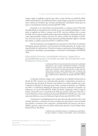 395
A criança com Síndrome Cri-Du-Chat na escola comum: um estudo de caso
Revista Educação Especial | v. 27 | n. 49 | p. 391-402| maio/ago. 2014
Santa Maria
Disponível em: <http://www.ufsm.br/revistaeducacaoespecial>
cânticas (pele na pálpebra superior que cobre o canto interior ou medial do olho),
orelhas mal formadas e de implantação baixa, dedos longos, prega única na palma das
mãos, atrofia dos membros que ocasiona retardamento neuromotor, baixo peso ao
nascer e retardamento mental acentuado (JONES, 1998).
Somando-se às características já mencionadas, as crianças com Cri-Du-Chat
têm dificuldade no treinamento do controle de suas necessidades fisiológicas. O sono
pode ser agitado em bebês e crianças com SCDC, mas isto melhora com o avanço
da idade. Estas crianças também podem apresentar problemas comportamentais tais
como: hiperatividade, balanço excessivo da cabeça, podem dar mordidas ou belis-
cões. Há casos em que se desenvolvem obsessões por determinados objetos e fascínio
por cabelos, e tendem a puxá-los (LEITE e CABELLO, 2013).
Não há tratamento com prognóstico de cura para Cri-Du-Chat, Os sintomas
individuais passam, portanto, a serem tratados de modo particular, de acordo com a
especificidade de cada paciente. Daí advém terapias ocupacionais, fonoaudiólogos, fi-
sioterapeutas, psicólogos, psicopedagogos e tratamentos odontológicos (AMORIM,
2011).
Educação inclusiva: sociedade inclusiva, aspectos e
possibilidades para a inclusão escolar de estudantes com
Síndrome Cri-Du-Chat
A educação inclusiva está caracterizada com um novo princípio
educacional, cujo conceito fundamental defende a heteroge-
neidade na classe escolar, como situação provocadora de inte-
rações entre crianças com situações pessoais as mais diversas.
Além dessa interação, muito importante para o fomento das
aprendizagens recíprocas, propõe-se e busca-se uma pedagogia
que se dilate frente às diferenças do alunado. (BEYER, 2006, p.
73)
A educação inclusiva surgiu como componente da realidade institucional na
década de 1990, situação essa motivada pelos grandes e importantes encontros in-
ternacionais que tratavam de discutir essa temática no cenário mundial, tais como:
Conferência Mundial de Educação para Todos, ocorrida em Jomtien, na Tailândia,
em 1990 e a Conferência Mundial de Educação Especial, realizada na Espanha, em
Salamanca, no ano de 1994 (BEYER, 2006). No Brasil, a legislação evolui ao logo do
tempo, começando com a Constituição de 1988, que assume a Educação Especial e a
Leis de Diretrizes e Bases da Educação Nacional (LDBN) nº 9394/96, que versa, entre
outras providências, acerca da Educação Especial neste país (MANGA, 2011).
A promoção e real implementação de uma educação dita inclusiva deve estar
atrelada, portanto, à existência de uma sociedade que seja inclusiva, uma sociedade
que permita a existência, livre expressão e produtividades das pessoas com neces-
sidades especiais, sejam estas de ordem educacional, pessoal e social. Diante disso,
Brasil (2004, p. 08) afirma:
A idéia de uma sociedade inclusiva se fundamenta numa filoso-
fia que reconhece e valoriza a diversidade, como característica
 