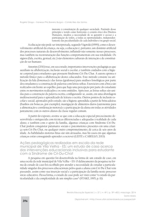396
Rogério Drago – Vanessa Pita Barreira Burgos – Camila Reis dos Santos
Revista Educação Especial | v. 27 | n. 49 | p. 391-402| maio/ago. 2014
Santa Maria
Disponível em: <http://www.ufsm.br/revistaeducacaoespecial>
inerente à constituição de qualquer sociedade. Partindo desse
princípio e tendo como horizonte o cenário ético dos Direitos
Humanos, sinaliza a necessidade de se garantir o acesso e a
participação de todos, a todas as oportunidades, independen-
temente das peculiaridades de cada indivíduo e/ou grupo social.
A educação não pode ser interpretada, segundo Vigotski (1999), como o desen-
volvimento artificial da criança, ou seja, a educação é, portanto, um domínio artificial
dos processos naturais de desenvolvimento, influindo não somente nesses processos,
mas também na reestruturação das funções comportamentais em sua totalidade. Os
signos (fala, escrita, gestual, etc.) são elementos culturais de interação e de constitui-
ção do ser humano.
Amorim (2011) traz, em seu estudo, importantes intervenções pedagógicas que
auxiliam na alfabetização, inclusão social e escolar, e também cuidados com a higie-
ne corporal para estudantes que possuem Síndrome Cri-Du-Chat. A autora aponta o
método fônico para a alfabetização destes educandos. Este método consiste na uti-
lização da fala (fonemas) e das letras (grafemas) para análises fonológicas por parte
dos estudantes e a construção de palavras com letras soltas. Exercícios com a boca são
realizados em frente ao espelho, para que haja uma percepção por parte do estudante
entre os movimentos realizados e os sons emitidos. Após isso, as letras soltas são uni-
das para a construção da palavra escrita, configurando-se, assim, em uma abordagem
multissensorial para o aprendizado de leitura e escrita. Outros pontos de inclusão es-
colar e social, apontados pelo estudo, são a higiene aprendida a partir de brincadeiras
(banhos em bonecas, por exemplo), mastigação de alimentos duros (autonomia para
a alimentação e coordenação motora) e a participação da aluna em todas as atividades
juntamente com os outros alunos da classe regular comum.
A partir do exposto, aventa-se que com a educação especial precocemente de-
senvolvida e enriquecida com técnicas diferenciadas e adequadas à realidade de cada
aluno, e também com o apoio da família, algumas crianças com Síndrome Cri-Du-
Chat podem conquistar patamares sociais e psicomotores presentes em uma crian-
ça sem Cri-Du-Chat, ou qualquer outro comprometimento, de cerca de seis anos de
idade. As habilidades motoras finas são sim atrasadas, mas há casos em que algumas
crianças estão conseguindo aprender a escrever (LEITE e CABELLO, 2013).
Ações pedagógicas realizadas em escola da rede
municipal de Vila Velha - ES: um estudo de caso acerca
das intervenções educacionais inclusivas para estudante
com a Síndrome de Cri-Du-Chat
A pesquisa em questão foi desenvolvida na forma de um estudo de caso, em
uma escola da rede municipal de Vila Velha – ES. O delineamento da pesquisa na for-
ma de estudo de caso foi escolhido por atender a necessidade de estudar a particula-
ridade singular dos processos educacionais pelos quais a aluna com Cri-Du-Chat vem
passando, assim como sua inserção social e a participação da família neste processo
sócio-educativo. Dessa forma, o estudo de caso pode ser visto como “o estudo da par-
ticularidade e da complexidade de um simples caso” (STAKE, 1995, p. 11).
 
