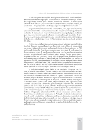 397
A criança com Síndrome Cri-Du-Chat na escola comum: um estudo de caso
Revista Educação Especial | v. 27 | n. 49 | p. 391-402| maio/ago. 2014
Santa Maria
Disponível em: <http://www.ufsm.br/revistaeducacaoespecial>
A fim de resguardar os sujeitos participantes deste estudo, assim como a ins-
tituição de ensino onde a pesquisa foi desenvolvida, seus nomes serão aqui substi-
tuídos por nomes fictícios. Dessa maneira, a aluna com Síndrome Cri-Du-Chat será
chamada de “Cristina”, a professora de Educação Especial se chamará “Gabriela”, e a
escola onde a pesquisa ocorreu será designada por “Escola Jerônimo Du-Chat”.
O questionário abordou questões como a idade, sexo, tipos de atendimento
educacional fornecidos à aluna com necessidades educativas especiais; participação
da família da aluna, em seu processo sócio-educativo; ações pedagógicas realizadas
para o desenvolvimento educacional desta estudante; formação acadêmica da pro-
fessora do AEE, sua experiência profissional com este tipo de atendimento, tempo de
trabalho com a estudante que possui SCDC e tempo em que atua na Escola Jerônimo
Du-Chat.
As informações adquiridas, durante a pesquisa, revelam que a aluna Cristina
tem hoje dezesseis anos de idade, possui duas irmãs (as três filhas da mesma mãe e
do mesmo pai) que não possuem qualquer deficiência; recebe atendimento no AEE
da Escola Jerônimo Du-Chat duas vezes por semana no período da tarde, e também
frequenta outro espaço de atendimento educacional especial, atendimento este que
acontece no turno da tarde, também duas vezes por semana. Durante seu crescimen-
to e desenvolvimento, passou por outras Instituições de Ensino. Um laudo advindo
da Instituição de Atendimento Especializado que ela frequenta foi apresentado pela
professora do AEE para esta pesquisa. O laudo informa que a aluna Cristina possui
efetivamente a Síndrome Cri-Du-Chat, com características que incluem retardo men-
tal, distúrbio de conduta severo e características autistas. Além disso, Cristina toma
medicação prescrita controlada para auxiliar no controle comportamental.
A professora Gabriela possui formação em Magistério, Pedagogia, Pós-Gra-
duação em Educação Inclusiva, fluência em Inglês, e atualmente sua formação conti-
nuada está vinculada a um curso de Pós-Graduação Lato Sensu na área da Educação
Inclusiva, realizado na Universidade Federal do Espírito Santo, que ela custeia com
recursos próprios. Gabriela demonstrou importantes conhecimentos acerca da sín-
drome de Cristina, adquiridos a partir de pesquisas e estudos intensos, investigando
a literatura médica e educacional (livros, artigos científicos, sites especializados no
assunto). De acordo com a professora, quando começou a trabalhar com Cristina, há
cerca de dois anos e meio, na Escola Jerônimo Du-Chat, não possuía ainda nenhum
conhecimento acerca da SCDC. O desafio de trabalhar com uma aluna com necessi-
dades educacionais especiais com esta síndrome despertou o interesse e o gosto de
Gabriela pela pesquisa relacionada a SCDC, fazendo com que ela tentasse estabe-
lecer, inclusive, contato com uma médica de Portugal, especialista nesta síndrome,
mas, de acordo com Gabriela, infelizmente não foi possível contatar esta profissional,
tudo isso na tentativa de se informar, cada vez mais, sobre essa patologia, e dessa
forma buscar subsídios que pudessem permitir o desenvolvimento de técnicas e ações
pedagógicas que viabilizassem uma melhoria na qualidade de inclusão escolar e so-
cial de Cristina.
 