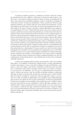 398
Rogério Drago – Vanessa Pita Barreira Burgos – Camila Reis dos Santos
Revista Educação Especial | v. 27 | n. 49 | p. 391-402| maio/ago. 2014
Santa Maria
Disponível em: <http://www.ufsm.br/revistaeducacaoespecial>
A professora Gabriela apresenta a realidade de inclusão escolar de Cristina
de maneira bastante clara e objetiva, e afirma que “é ela que me ensina como e o que
devo fazer”. Isso porque a professora observou desde o começo do atendimento, na
aluna, quais eram suas necessidades principais, e passou a estabelecer estratégias de
ensino para Cristina. No início do atendimento à aluna, a professora observou, após
inúmeras tentativas, que Cristina ainda não estava pronta para frequentar a sala de
aula regular com outros alunos. Isso porque ela não possuía nenhuma noção de con-
trole corporal, de espaço e tempo, o que gerava muitas dificuldades neste ambiente.
O comportamento de correr o tempo todo pela sala de aula, tocar o tempo todo nas
crianças e professora que ali estavam não permitia que as aulas transcorressem natu-
ralmente. Diante disso, Gabriela desenvolveu uma técnica com Cristina levando-a ao
pátio da escola, ensinado uma contagem de um até três, e ao comando de “já!”, a aluna
deveria sair da linha onde estava e ir até a outra ponta do pátio, e depois voltar. Muito
tempo se passou até que Cristina respondesse a esses comandos, que, de acordo com
a professora, auxiliavam na compreensão de tempo, espaço e cumprimento das regras,
o que, no futuro, poderia, com o aperfeiçoamento dos comandos, viabilizar a presença
de Cristina na sala de aula comum. Um jogo com bola começou a ser introduzido para
Cristina dentro da sala do AEE, no qual ela deve obedecer a contagem de um até três
feita pela professora, e depois jogar a bola para a professora, tudo com muito tempo
empregado nesta atividade. Um avanço positivo foi conquistado com essa atividade:
Cristina começou a usar o espaço daquela sala de atendimento de maneira mais orga-
nizada e tranquila, sem correrias, e seu atendimento, neste espaço, pode ser ampliado
de quinze minutos (tempo máximo que Cristina conseguia permanecer na sala sem
manifestações de descontentamento e desconforto) para até duas horas realizando
atividades educativas.
A aluna não conseguia realizar tarefas com autonomia, como, por exemplo,
beber água e ir ao banheiro. Prontamente Gabriela passou a ensinar repetidamente
Cristina como segurar a caneca, como abrir o dispenser de água do bebedouro, como
encher a caneca com água e como fechar o bebedouro. Foram dois meses de muita
luta e ensinamento, mas Cristina conseguiu realizar todas essas tarefas e movimen-
tos, que, para ela, são dificílimos, uma vez que os comprometimentos musculares,
ósseos e motores que possui, e que são advindos da própria síndrome, acabam por
dificultar em muito a execução dos movimentos necessários para a tarefa de beber
água. Em relação ao banheiro, a professora, a fim de resguardar a aluna e a si mes-
ma, leva a aluna ao banheiro acompanhada ou da cuidadora, que foi disponibilizada
pela escola no ano vigente de 2013, ou pela coordenadora. No início do aprendizado,
Cristina não conseguia executar qualquer ação sozinha para usar o banheiro. Meses
de ensino transcorreram, até que, atualmente, Cristina sabe ligar e desligar a luz do
banheiro, abrir e fechar a torneira para lavar as mãos, despir-se e vestir-se para usar o
vaso sanitário, e ainda dar descarga. A professora Gabriela conta o tempo no relógio
em cerca de aproximadamente uma hora e meia para levar Cristina ao banheiro, e nos
intervalos oferece água. A aluna não usa fraldas, uma vez que ela mesma não aceita as
fraldas, retirando-as.
 
