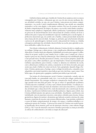399
A criança com Síndrome Cri-Du-Chat na escola comum: um estudo de caso
Revista Educação Especial | v. 27 | n. 49 | p. 391-402| maio/ago. 2014
Santa Maria
Disponível em: <http://www.ufsm.br/revistaeducacaoespecial>
Gabriela relatou ainda que a família de Cristina ficou surpresa com os avanços
conseguidos por Cristina, e afirmaram que em casa ela não executa nenhuma des-
sas atividades sozinha, ou seja, em casa Cristina é uma pessoa em termos compor-
tamentais, e na escola é outra completamente diferente, que atende aos comandos
ensinados e os faz com alegria, e com muitos sorrisos. Em casa ela assume um nível
de limite comportamental, de tempo e de espaço, e na escola é outro limite considera-
velmente mais complexo e organizado, afirma a professora. A participação da família
no processo de desenvolvimento sócio-educacional de Cristina consiste em levar a
adolescente para o espaço de atendimento especial e também para a escola regular. A
professora mencionou que, de acordo com a família, a aluna possui idade mental de
uma criança de três anos de idade. Averigua-se, portanto, que seria bastante útil para
o processo de aprendizagem e inclusão social e educacional de Cristina se a família
conseguisse participar das atividades desenvolvidas na escola, para aprender as téc-
nicas utilizadas e aplicá-las em casa.
Em relação à alimentação, Gabriela alimenta Cristina devido às complicações
no esôfago e laringe que a aluna possui, e tais complicações dificultam a deglutição.
Além disso, Cristina ainda não adquiriu a habilidade necessária para segurar a colher,
colocá-la no prato, enchê-la com comida, levar a colher com a comida até a boca e
repetir o processo até o final da alimentação. Mas Gabriela já está trabalhando desde
o ano passado nisso. Decidiu presentear Cristina, com recursos próprios, dando-lhe
um prato e uma colher anatômicos, que são importados e foram encomendados por
Gabriela especialmente para Cristina. A aluna se alimenta no refeitório da escola,
com a alimentação cotidiana da cantina, exatamente às três horas da tarde, para que
assim seja criado o hábito de comer em local e hora apropriada. Quando chega o ho-
rário, Cristina aponta para a barriga e para o relógio da professora, comandos esses
adquiridos com ensino repetitivo, para indicar que está com fome e quer comer. Para
beber água, ela aponta para a garganta, também para indicar que tem sede.
Em termos de relacionamento social, Cristina é respeitada e amada, seja em
casa pela família, na comunidade onde vive, e na escola por colegas, professores e
demais funcionários. Ela consegue estabelecer comunicação visual, sorrisos, e inte-
rage quando tem uma bola por perto. No que se refere ao aprendizado acadêmico,
Cristina não tem a oralidade, a escrita e nem a leitura desenvolvidas. A avaliação aca-
dêmica de Cristina é feita por meio de relatórios com textos descritivos, e com fotos
das atividades que a aluna desenvolve, tudo documentado com a autorização da mãe
da aluna. A professora Gabriela tentou trabalhar pinturas e figuras para colorir, mas
Cristina definitivamente não aprecia essas atividades. Atualmente, a professora está
trabalhando com ela materiais concretos como pinos coloridos para encaixe, formas
geométricas, figuras de montar e desmontar que indicam as partes externas do corpo
humano e materiais de encaixe com texturas diferenciadas, o que permite estabelecer
o senso de limite comportamental, de tempo e de espaço, e também trabalhar a co-
ordenação motora de Cristina. O processo de ensino de Cristina está sendo bastan-
te beneficiado, dessa maneira, pelo uso de materiais concretos, como salienta Drago
(2012, p. 34): “o uso de materiais concretos é benéfico para todas as crianças em todas
as esferas do conhecimento e em todas as etapas da educação”.
 