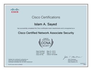 Cisco Certifications
Islam A. Sayed
has successfully completed the Cisco certification exam requirements and is recognized as a
Cisco Certified Network Associate Security
Date Certified
Valid Through
Cisco ID No.
May 31, 2015
May 31, 2018
CSCO11873048
Validate this certificate's authenticity at
www.cisco.com/go/verifycertificate
Certificate Verification No. 421554170093CQYI
John Chambers
Chairman and CEO
Cisco Systems, Inc.
© 2015 Cisco and/or its affiliates
7078793371
0604
 