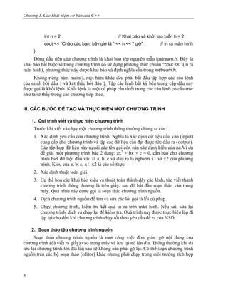 Chương 1. Các khái niệm cơ bản của C++
int h = 2, // Khai báo và khởi tạo biến h = 2
cout << “Chào các bạn, bây giờ là ” << h << " giờ" ; // in ra màn hình
}
Dòng đầu tiên của chương trình là khai báo tệp nguyên mẫu iostream.h. Đây là
khai báo bắt buộc vì trong chương trình có sử dụng phương thức chuẩn “cout <<” (in ra
màn hình), phương thức này được khai báo và định nghĩa sẵn trong iostream.h.
Không riêng hàm main(), mọi hàm khác đều phải bắt đầu tập hợp các câu lệnh
của mình bởi dấu { và kết thúc bởi dấu }. Tập các lệnh bất kỳ bên trong cặp dấu này
được gọi là khối lệnh. Khối lệnh là một cú pháp cần thiết trong các câu lệnh có cấu trúc
như ta sẽ thấy trong các chương tiếp theo.
III. CÁC BƯỚC ĐỂ TẠO VÀ THỰC HIỆN MỘT CHƯƠNG TRÌNH
1. Qui trình viết và thực hiện chương trình
Trước khi viết và chạy một chương trình thông thường chúng ta cần:
1. Xác định yêu cầu của chương trình. Nghĩa là xác định dữ liệu đầu vào (input)
cung cấp cho chương trình và tập các dữ liệu cần đạt được tức đầu ra (output).
Các tập hợp dữ liệu này ngoài các tên gọi còn cần xác định kiểu của nó.Ví dụ
để giải một phương trình bậc 2 dạng: ax2
+ bx + c = 0, cần báo cho chương
trình biết dữ liệu đầu vào là a, b, c và đầu ra là nghiệm x1 và x2 của phương
trình. Kiểu của a, b, c, x1, x2 là các số thực.
2. Xác định thuật toán giải.
3. Cụ thể hoá các khai báo kiểu và thuật toán thành dãy các lệnh, tức viết thành
chương trình thông thường là trên giấy, sau đó bắt đầu soạn thảo vào trong
máy. Quá trình này được gọi là soạn thảo chương trình nguồn.
4. Dịch chương trình nguồn để tìm và sửa các lỗi gọi là lỗi cú pháp.
5. Chạy chương trình, kiểm tra kết quả in ra trên màn hình. Nếu sai, sửa lại
chương trình, dịch và chạy lại để kiểm tra. Quá trình này được thực hiện lặp đi
lặp lại cho đến khi chương trình chạy tốt theo yêu cầu đề ra của NSD.
2. Soạn thảo tệp chương trình nguồn
Soạn thảo chương trình nguồn là một công việc đơn giản: gõ nội dung của
chương trình (đã viết ra giấy) vào trong máy và lưu lại nó lên đĩa. Thông thường khi đã
lưu lại chương trình lên đĩa lần sau sẽ không cần phải gõ lại. Có thể soạn chương trình
nguồn trên các bộ soạn thảo (editor) khác nhưng phải chạy trong môi trường tích hợp
8
 