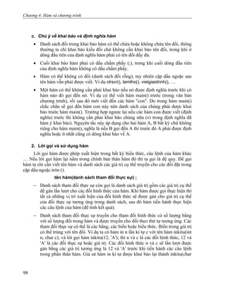 Chương 4. Hàm và chương trình
c. Chú ý về khai báo và định nghĩa hàm
• Danh sách đối trong khai báo hàm có thể chứa hoặc không chứa tên đối, thông
thường ta chỉ khai báo kiểu đối chứ không cần khai báo tên đối, trong khi ở
dòng đầu tiên của định nghĩa hàm phải có tên đối đầy đủ.
• Cuối khai báo hàm phải có dấu chấm phẩy (;), trong khi cuối dòng đầu tiên
của định nghĩa hàm không có dấu chấm phẩy.
• Hàm có thể không có đối (danh sách đối rỗng), tuy nhiên cặp dấu ngoặc sau
tên hàm vẫn phải được viết. Ví dụ clrscr(), lamtho(), vietgiaotrinh(), …
• Một hàm có thể không cần phải khai báo nếu nó được định nghĩa trước khi có
hàm nào đó gọi đến nó. Ví dụ có thể viết hàm main() trước (trong văn bản
chương trình), rồi sau đó mới viết đến các hàm "con". Do trong hàm main()
chắc chắn sẽ gọi đến hàm con này nên danh sách của chúng phải được khai
báo trước hàm main(). Trường hợp ngược lại nếu các hàm con được viết (định
nghĩa) trước thì không cần phải khai báo chúng nữa (vì trong định nghĩa đã
hàm ý khai báo). Nguyên tắc này áp dụng cho hai hàm A, B bất kỳ chứ không
riêng cho hàm main(), nghĩa là nếu B gọi đến A thì trước đó A phải được định
nghĩa hoặc ít nhất cũng có dòng khai báo về A.
2. Lời gọi và sử dụng hàm
Lời gọi hàm được phép xuất hiện trong bất kỳ biểu thức, câu lệnh của hàm khác
… Nếu lời gọi hàm lại nằm trong chính bản thân hàm đó thì ta gọi là đệ quy. Để gọi
hàm ta chỉ cần viết tên hàm và danh sách các giá trị cụ thể truyền cho các đối đặt trong
cặp dấu ngoặc tròn ().
tên hàm(danh sách tham đối thực sự) ;
− Danh sách tham đối thực sự còn gọi là danh sách giá trị gồm các giá trị cụ thể
để gán lần lượt cho các đối hình thức của hàm. Khi hàm được gọi thực hiện thì
tất cả những vị trí xuất hiện của đối hình thức sẽ được gán cho giá trị cụ thể
của đối thực sự tương ứng trong danh sách, sau đó hàm tiến hành thực hiện
các câu lệnh của hàm (để tính kết quả).
− Danh sách tham đối thực sự truyền cho tham đối hình thức có số lượng bằng
với số lượng đối trong hàm và được truyền cho đối theo thứ tự tương ứng. Các
tham đối thực sự có thể là các hằng, các biến hoặc biểu thức. Biến trong giá trị
có thể trùng với tên đối. Ví dụ ta có hàm in n lần kí tự c với tên hàm inkitu(int
n, char c); và lời gọi hàm inkitu(12, 'A'); thì n và c là các đối hình thức, 12 và
'A' là các đối thực sự hoặc giá trị. Các đối hình thức n và c sẽ lần lượt được
gán bằng các giá trị tương ứng là 12 và 'A' trước khi tiến hành các câu lệnh
trong phần thân hàm. Giả sử hàm in kí tự được khai báo lại thành inkitu(char
98
 