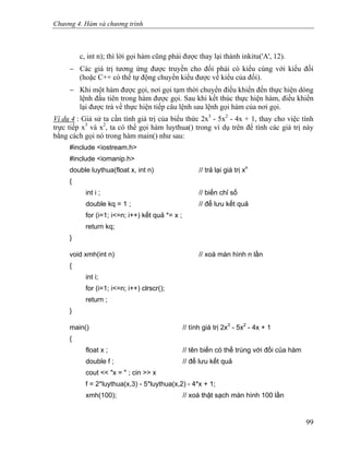 Chương 4. Hàm và chương trình
c, int n); thì lời gọi hàm cũng phải được thay lại thành inkitu('A', 12).
− Các giá trị tương ứng được truyền cho đối phải có kiểu cùng với kiểu đối
(hoặc C++ có thể tự động chuyển kiểu được về kiểu của đối).
− Khi một hàm được gọi, nơi gọi tạm thời chuyển điều khiển đến thực hiện dòng
lệnh đầu tiên trong hàm được gọi. Sau khi kết thúc thực hiện hàm, điều khiển
lại được trả về thực hiện tiếp câu lệnh sau lệnh gọi hàm của nơi gọi.
Ví dụ 4 : Giả sử ta cần tính giá trị của biểu thức 2x3
- 5x2
- 4x + 1, thay cho việc tính
trực tiếp x3
và x2
, ta có thể gọi hàm luythua() trong ví dụ trên để tính các giá trị này
bằng cách gọi nó trong hàm main() như sau:
#include <iostream.h>
#include <iomanip.h>
double luythua(float x, int n) // trả lại giá trị xn
{
int i ; // biến chỉ số
double kq = 1 ; // để lưu kết quả
for (i=1; i<=n; i++) kết quả *= x ;
return kq;
}
void xmh(int n) // xoá màn hình n lần
{
int i;
for (i=1; i<=n; i++) clrscr();
return ;
}
main() // tính giá trị 2x3
- 5x2
- 4x + 1
{
float x ; // tên biến có thể trùng với đối của hàm
double f ; // để lưu kết quả
cout << "x = " ; cin >> x
f = 2*luythua(x,3) - 5*luythua(x,2) - 4*x + 1;
xmh(100); // xoá thật sạch màn hình 100 lần
99
 
