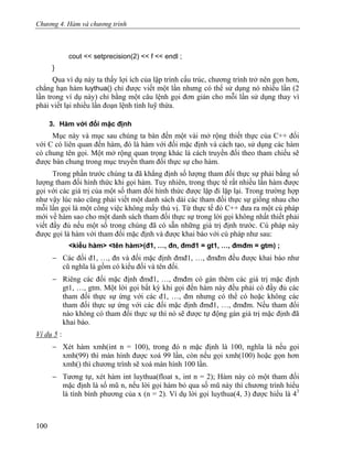 Chương 4. Hàm và chương trình
cout << setprecision(2) << f << endl ;
}
Qua ví dụ này ta thấy lợi ích của lập trình cấu trúc, chương trình trở nên gọn hơn,
chẳng hạn hàm luythua() chỉ được viết một lần nhưng có thể sử dụng nó nhiều lần (2
lần trong ví dụ này) chỉ bằng một câu lệnh gọi đơn giản cho mỗi lần sử dụng thay vì
phải viết lại nhiều lần đoạn lệnh tính luỹ thừa.
3. Hàm với đối mặc định
Mục này và mục sau chúng ta bàn đến một vài mở rộng thiết thực của C++ đối
với C có liên quan đến hàm, đó là hàm với đối mặc định và cách tạo, sử dụng các hàm
có chung tên gọi. Một mở rộng quan trọng khác là cách truyền đối theo tham chiếu sẽ
được bàn chung trong mục truyền tham đối thực sự cho hàm.
Trong phần trước chúng ta đã khẳng định số lượng tham đối thực sự phải bằng số
lượng tham đối hình thức khi gọi hàm. Tuy nhiên, trong thực tế rất nhiều lần hàm được
gọi với các giá trị của một số tham đối hình thức được lặp đi lặp lại. Trong trường hợp
như vậy lúc nào cũng phải viết một danh sách dài các tham đối thực sự giống nhau cho
mỗi lần gọi là một công việc không mấy thú vị. Từ thực tế đó C++ đưa ra một cú pháp
mới về hàm sao cho một danh sách tham đối thực sự trong lời gọi không nhất thiết phải
viết đầy đủ nếu một số trong chúng đã có sẵn những giá trị định trước. Cú pháp này
được gọi là hàm với tham đối mặc định và được khai báo với cú pháp như sau:
<kiểu hàm> <tên hàm>(đ1, …, đn, đmđ1 = gt1, …, đmđm = gtm) ;
− Các đối đ1, …, đn và đối mặc định đmđ1, …, đmđm đều được khai báo như
cũ nghĩa là gồm có kiểu đối và tên đối.
− Riêng các đối mặc định đmđ1, …, đmđm có gán thêm các giá trị mặc định
gt1, …, gtm. Một lời gọi bất kỳ khi gọi đến hàm này đều phải có đầy đủ các
tham đối thực sự ứng với các đ1, …, đm nhưng có thể có hoặc không các
tham đối thực sự ứng với các đối mặc định đmđ1, …, đmđm. Nếu tham đối
nào không có tham đối thực sự thì nó sẽ được tự động gán giá trị mặc định đã
khai báo.
Ví dụ 5 :
− Xét hàm xmh(int n = 100), trong đó n mặc định là 100, nghĩa là nếu gọi
xmh(99) thì màn hình được xoá 99 lần, còn nếu gọi xmh(100) hoặc gọn hơn
xmh() thì chương trình sẽ xoá màn hình 100 lần.
− Tương tự, xét hàm int luythua(float x, int n = 2); Hàm này có một tham đối
mặc định là số mũ n, nếu lời gọi hàm bỏ qua số mũ này thì chương trình hiểu
là tính bình phương của x (n = 2). Ví dụ lời gọi luythua(4, 3) được hiểu là 43
100
 