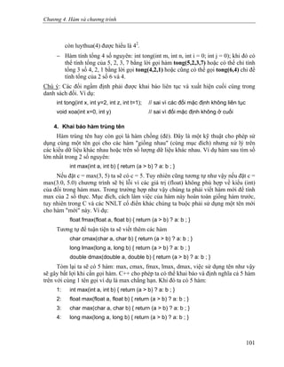 Chương 4. Hàm và chương trình
còn luythua(4) được hiểu là 42
.
− Hàm tính tổng 4 số nguyên: int tong(int m, int n, int i = 0; int j = 0); khi đó có
thể tính tổng của 5, 2, 3, 7 bằng lời gọi hàm tong(5,2,3,7) hoặc có thể chỉ tính
tổng 3 số 4, 2, 1 bằng lời gọi tong(4,2,1) hoặc cũng có thể gọi tong(6,4) chỉ để
tính tổng của 2 số 6 và 4.
Chú ý: Các đối ngầm định phải được khai báo liên tục và xuất hiện cuối cùng trong
danh sách đối. Ví dụ:
int tong(int x, int y=2, int z, int t=1); // sai vì các đối mặc định không liên tục
void xoa(int x=0, int y) // sai vì đối mặc định không ở cuối
4. Khai báo hàm trùng tên
Hàm trùng tên hay còn gọi là hàm chồng (đè). Đây là một kỹ thuật cho phép sử
dụng cùng một tên gọi cho các hàm "giống nhau" (cùng mục đích) nhưng xử lý trên
các kiểu dữ liệu khác nhau hoặc trên số lượng dữ liệu khác nhau. Ví dụ hàm sau tìm số
lớn nhất trong 2 số nguyên:
int max(int a, int b) { return (a > b) ? a: b ; }
Nếu đặt c = max(3, 5) ta sẽ có c = 5. Tuy nhiên cũng tương tự như vậy nếu đặt c =
max(3.0, 5.0) chương trình sẽ bị lỗi vì các giá trị (float) không phù hợp về kiểu (int)
của đối trong hàm max. Trong trường hợp như vậy chúng ta phải viết hàm mới để tính
max của 2 số thực. Mục đích, cách làm việc của hàm này hoàn toàn giống hàm trước,
tuy nhiên trong C và các NNLT cổ điển khác chúng ta buộc phải sử dụng một tên mới
cho hàm "mới" này. Ví dụ:
float fmax(float a, float b) { return (a > b) ? a: b ; }
Tương tự để tuận tiện ta sẽ viết thêm các hàm
char cmax(char a, char b) { return (a > b) ? a: b ; }
long lmax(long a, long b) { return (a > b) ? a: b ; }
double dmax(double a, double b) { return (a > b) ? a: b ; }
Tóm lại ta sẽ có 5 hàm: max, cmax, fmax, lmax, dmax, việc sử dụng tên như vậy
sẽ gây bất lợi khi cần gọi hàm. C++ cho phép ta có thể khai báo và định nghĩa cả 5 hàm
trên với cùng 1 tên gọi ví dụ là max chẳng hạn. Khi đó ta có 5 hàm:
1: int max(int a, int b) { return (a > b) ? a: b ; }
2: float max(float a, float b) { return (a > b) ? a: b ; }
3: char max(char a, char b) { return (a > b) ? a: b ; }
4: long max(long a, long b) { return (a > b) ? a: b ; }
101
 