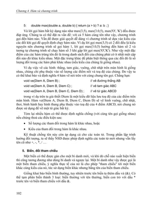 Chương 4. Hàm và chương trình
5: double max(double a, double b) { return (a > b) ? a: b ; }
Và lời gọi hàm bất kỳ dạng nào như max(3,5), max(3.0,5), max('O', 'K') đều được
đáp ứng. Chúng ta có thể đặt ra vấn đề: với cả 5 hàm cùng tên như vậy, chương trình
gọi đến hàm nào. Vấn đề được giải quyết dễ dàng vì chương trình sẽ dựa vào kiểu của
các đối khi gọi để quyết định chạy hàm nào. Ví dụ lời gọi max(3,5) có 2 đối đều là kiểu
nguyên nên chương trình sẽ gọi hàm 1, lời gọi max(3.0,5) hướng đến hàm số 2 và
tương tự chương trình sẽ chạy hàm số 3 khi gặp lời gọi max('O','K'). Như vậy một đặc
điểm của các hàm trùng tên đó là trong danh sách đối của chúng phải có ít nhất một cặp
đối nào đó khác kiểu nhau. Một đặc trưng khác để phân biệt thông qua các đối đó là số
lượng đối trong các hàm phải khác nhau (nếu kiểu của chúng là giống nhau).
Ví dụ việc vẽ các hình: thẳng, tam giác, vuông, chữ nhật trên màn hình là giống
nhau, chúng chỉ phụ thuộc vào số lượng các điểm nối và toạ độ của chúng. Do vậy ta
có thể khai báo và định nghĩa 4 hàm vẽ nói trên với cùng chung tên gọi. Chẳng hạn:
void ve(Diem A, Diem B) ; // vẽ đường thẳng AB
void ve(Diem A, Diem B, Diem C) ; // vẽ tam giác ABC
void ve(Diem A, Diem B, Diem C, Diem D) ; // vẽ tứ giác ABCD
trong ví dụ trên ta giả thiết Diem là một kiểu dữ liệu lưu toạ độ của các điểm trên
màn hình. Hàm ve(Diem A, Diem B, Diem C, Diem D) sẽ vẽ hình vuông, chữ nhật,
thoi, bình hành hay hình thang phụ thuộc vào toạ độ của 4 điểm ABCD, nói chung nó
được sử dụng để vẽ một tứ giác bất kỳ.
Tóm lại nhiều hàm có thể được định nghĩa chồng (với cùng tên gọi giống nhau)
nếu chúng thoả các điều kiện sau:
• Số lượng các tham đối trong hàm là khác nhau, hoặc
• Kiểu của tham đối trong hàm là khác nhau.
Kỹ thuật chồng tên này còn áp dụng cả cho các toán tử. Trong phần lập trình
hướng đối tượng, ta sẽ thấy NSD được phép định nghĩa các toán tử mới nhưng vẫn lấy
tên cũ như +, -, *, / …
5. Biến, đối tham chiếu
Một biến có thể được gán cho một bí danh mới, và khi đó chỗ nào xuất hiện biến
thì cũng tương đương như dùng bí danh và ngược lại. Một bí danh như vậy được gọi là
một biến tham chiếu, ý nghĩa thực tế của nó là cho phép "tham chiếu" tới một biến
khác cùng kiểu của nó, tức sử dụng biến khác nhưng bằng tên của biến tham chiếu.
Giống khai báo biến bình thường, tuy nhiên trước tên biến ta thêm dấu và (&). Có
thể tạm phân biến thành 3 loại: biến thường với tên thường, biến con trỏ với dấu *
trước tên và biến tham chiếu với dấu &.
102
 