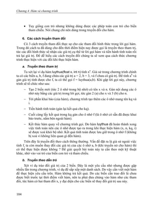 Chương 4. Hàm và chương trình
• Tuy giống con trỏ nhưng không dùng được các phép toán con trỏ cho biến
tham chiếu. Nói chung chỉ nên dùng trong truyền đối cho hàm.
6. Các cách truyền tham đối
Có 3 cách truyền tham đối thực sự cho các tham đối hình thức trong lời gọi hàm.
Trong đó cách ta đã dùng cho đến thời điểm hiện nay được gọi là truyền theo tham trị,
tức các đối hình thức sẽ nhận các giá trị cụ thể từ lời gọi hàm và tiến hành tính toán rồi
trả lại giá trị. Để dễ hiểu các cách truyền đối chúng ta sẽ xem qua cách thức chương
trình thực hiện với các đối khi thực hiện hàm.
a. Truyền theo tham trị
Ta xét lại ví dụ hàm luythua(float x, int n) tính xn
. Giả sử trong chương trình chính
ta có các biến a, b, f đang chứa các giá trị a = 2, b = 3, và f chưa có giá trị. Để tính ab
và
gán giá trị tính được cho f, ta có thể gọi f = luythua(a,b). Khi gặp lời gọi này, chương
trình sẽ tổ chức như sau:
− Tạo 2 biến mới (tức 2 ô nhớ trong bộ nhớ) có tên x và n. Gán nội dung các ô
nhớ này bằng các giá trị trong lời gọi, tức gán 2 (a) cho x và 3 (b) cho n.
− Tới phần khai báo (của hàm), chương trình tạo thêm các ô nhớ mang tên kq và
i.
− Tiến hành tính toán (gán lại kết quả cho kq).
− Cuối cùng lấy kết quả trong kq gán cho ô nhớ f (là ô nhớ có sẵn đã được khai
báo trước, nằm bên ngoài hàm).
− Kết thúc hàm quay về chương trình gọi. Do hàm luythua đã hoàn thành xong
việc tính toán nên các ô nhớ được tạo ra trong khi thực hiện hàm (x, n, kq, i)
sẽ được xoá khỏi bộ nhớ. Kết quả tính toán được lưu giữ trong ô nhớ f (không
bị xoá vì không liên quan gì đến hàm).
Trên đây là truyền đối theo cách thông thường. Vấn đề đặt ra là giả sử ngoài việc
tính f, ta còn muốn thay đối các giá trị của các ô nhớ a, b (khi truyền nó cho hàm) thì
có thể thực hiện được không ? Để giải quyết bài toán này ta cần theo một kỹ thuật
khác, nhờ vào vai trò của biến con trỏ và tham chiếu.
b. Truyền theo dẫn trỏ
Xét ví dụ tráo đổi giá trị của 2 biến. Đây là một yêu cầu nhỏ nhưng được gặp
nhiều lần trong chương trình, ví dụ để sắp xếp một danh sách. Do vậy cần viết một hàm
để thực hiện yêu cầu trên. Hàm không trả kết quả. Do các biến cần trao đổi là chưa
được biết trước tại thời điểm viết hàm, nên ta phải đưa chúng vào hàm như các tham
đối, tức hàm có hai tham đối x, y đại diện cho các biến sẽ thay đổi giá trị sau này.
104
 