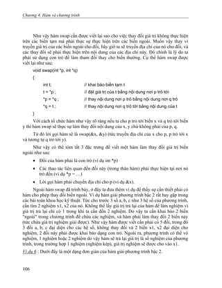 Chương 4. Hàm và chương trình
Như vậy hàm swap cần được viết lại sao cho việc thay đối giá trị không thực hiện
trên các biến tạm mà phải thực sự thực hiện trên các biến ngoài. Muốn vậy thay vì
truyền giá trị của các biến ngoài cho đối, bây giờ ta sẽ truyền địa chỉ của nó cho đối, và
các thay đổi sẽ phải thực hiện trên nội dung của các địa chỉ này. Đó chính là lý do ta
phải sử dụng con trỏ để làm tham đối thay cho biến thường. Cụ thể hàm swap được
viết lại như sau:
void swap(int *p, int *q)
{
int t; // khai báo biến tạm t
t = *p ; // đặt giá trị của t bằng nội dung nơi p trỏ tới
*p = *q ; // thay nội dung nơi p trỏ bằng nội dung nơi q trỏ
*q = t ; // thay nội dung nơi q trỏ tới bằng nội dung của t
}
Với cách tổ chức hàm như vậy rõ ràng nếu ta cho p trỏ tới biến x và q trỏ tới biến
y thì hàm swap sẽ thực sự làm thay đổi nội dung của x, y chứ không phải của p, q.
Từ đó lời gọi hàm sẽ là swap(&x, &y) (tức truyền địa chỉ của x cho p, p trỏ tới x
và tương tự q trỏ tới y).
Như vậy có thể tóm tắt 3 đặc trưng để viết một hàm làm thay đổi giá trị biến
ngoài như sau:
• Đối của hàm phải là con trỏ (ví dụ int *p)
• Các thao tác liên quan đến đối này (trong thân hàm) phải thực hiện tại nơi nó
trỏ đến (ví dụ *p = …)
• Lời gọi hàm phải chuyển địa chỉ cho p (ví dụ &x).
Ngoài hàm swap đã trình bày, ở đây ta đưa thêm ví dụ để thấy sự cần thiết phải có
hàm cho phép thay đổi biến ngoài. Ví dụ hàm giải phương trình bậc 2 rất hay gặp trong
các bài toán khoa học kỹ thuật. Tức cho trước 3 số a, b, c như 3 hệ số của phương trình,
cần tìm 2 nghiệm x1, x2 của nó. Không thể lấy giá trị trả lại của hàm để làm nghiệm vì
giá trị trả lại chỉ có 1 trong khi ta cần đến 2 nghiệm. Do vậy ta cần khai báo 2 biến
"ngoài" trong chương trình để chứa các nghiệm, và hàm phải làm thay đổi 2 biến này
(tức chứa giá trị nghiệm giải được). Như vậy hàm được viết cần phải có 5 đối, trong đó
3 đối a, b, c đại diện cho các hệ số, không thay đổi và 2 biến x1, x2 đại diện cho
nghiệm, 2 đối này phải được khai báo dạng con trỏ. Ngoài ra, phương trình có thể vô
nghiệm, 1 nghiệm hoặc 2 nghiệm do vậy hàm sẽ trả lại giá trị là số nghiệm của phương
trình, trong trường hợp 1 nghiệm (nghiệm kép), giá trị nghiệm sẽ được cho vào x1.
Ví dụ 6 : Dưới đây là một dạng đơn giản của hàm giải phương trình bậc 2.
106
 
