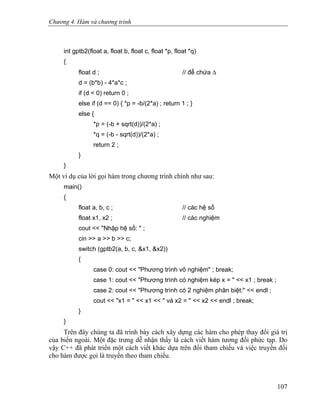 Chương 4. Hàm và chương trình
int gptb2(float a, float b, float c, float *p, float *q)
{
float d ; // để chứa Δ
d = (b*b) - 4*a*c ;
if (d < 0) return 0 ;
else if (d == 0) { *p = -b/(2*a) ; return 1 ; }
else {
*p = (-b + sqrt(d))/(2*a) ;
*q = (-b - sqrt(d))/(2*a) ;
return 2 ;
}
}
Một ví dụ của lời gọi hàm trong chương trình chính như sau:
main()
{
float a, b, c ; // các hệ số
float x1, x2 ; // các nghiệm
cout << "Nhập hệ số: " ;
cin >> a >> b >> c;
switch (gptb2(a, b, c, &x1, &x2))
{
case 0: cout << "Phương trình vô nghiệm" ; break;
case 1: cout << "Phương trình có nghiệm kép x = " << x1 ; break ;
case 2: cout << "Phương trình có 2 nghiệm phân biệt:" << endl ;
cout << "x1 = " << x1 << " và x2 = " << x2 << endl ; break;
}
}
Trên đây chúng ta đã trình bày cách xây dựng các hàm cho phép thay đổi giá trị
của biến ngoài. Một đặc trưng dễ nhận thấy là cách viết hàm tương đối phức tạp. Do
vậy C++ đã phát triển một cách viết khác dựa trên đối tham chiếu và việc truyền đối
cho hàm được gọi là truyền theo tham chiếu.
107
 