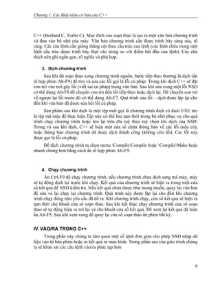 Chương 1. Các khái niệm cơ bản của C++
C++ (Borland C, Turbo C). Mục đích của soạn thảo là tạo ra một văn bản chương trình
và đưa vào bộ nhớ của máy. Văn bản chương trình cần được trình bày sáng sủa, rõ
ràng. Các câu lệnh cần gióng thẳng cột theo cấu trúc của lệnh (các lệnh chứa trong một
lệnh cấu trúc được trình bày thụt vào trong so với điểm bắt đầu của lệnh). Các chú
thích nên ghi ngắn gọn, rõ nghĩa và phù hợp.
3. Dịch chương trình
Sau khi đã soạn thảo xong chương trình nguồn, bước tiếp theo thường là dịch (ấn
tổ hợp phím Alt-F9) để tìm và sửa các lỗi gọi là lỗi cú pháp. Trong khi dịch C++ sẽ đặt
con trỏ vào nơi gây lỗi (viết sai cú pháp) trong văn bản. Sau khi sửa xong một lỗi NSD
có thể dùng Alt-F8 để chuyển con trỏ đến lỗi tiếp theo hoặc dịch lại. Để chuyển con trỏ
về ngược lại lỗi trước đó có thể dùng Alt-F7. Quá trình sửa lỗi − dịch được lặp lại cho
đến khi văn bản đã được sửa hết lỗi cú pháp.
Sản phẩm sau khi dịch là một tệp mới gọi là chương trình đích có đuôi EXE tức
là tệp mã máy để thực hiện.Tệp này có thể lưu tạm thời trong bộ nhớ phục vụ cho quá
trình chạy chương trình hoặc lưu lại trên đĩa tuỳ theo tuỳ chọn khi dịch của NSD.
Trong và sau khi dịch, C++ sẽ hiện một cửa sổ chứa thông báo về các lỗi (nếu có),
hoặc thông báo chương trình đã được dịch thành công (không còn lỗi). Các lỗi này
được gọi là lỗi cú pháp.
Để dịch chương trình ta chọn menu CompileCompile hoặc CompileMake hoặc
nhanh chóng hơn bằng cách ấn tổ hợp phím Alt-F9.
4. Chạy chương trình
Ấn Ctrl-F9 để chạy chương trình, nếu chương trình chưa dịch sang mã máy, máy
sẽ tự động dịch lại trước khi chạy. Kết quả của chương trình sẽ hiện ra trong một cửa
sổ kết quả để NSD kiểm tra. Nếu kết quả chưa được như mong muốn, quay lại văn bản
để sửa và lại chạy lại chương trình. Quá trình này được lặp lại cho đến khi chương
trình chạy đúng như yêu cầu đã đề ra. Khi chương trình chạy, cửa sổ kết quả sẽ hiện ra
tạm thời che khuất cửa sổ soạn thảo. Sau khi kết thúc chạy chương trình cửa sổ soạn
thảo sẽ tự động hiện ra trở lại và che khuất cửa sổ kết quả. Để xem lại kết quả đã hiện
ấn Alt-F5. Sau khi xem xong để quay lại cửa sổ soạn thảo ấn phím bất kỳ.
IV. VÀO/RA TRONG C++
Trong phần này chúng ta làm quen một số lệnh đơn giản cho phép NSD nhập dữ
liệu vào từ bàn phím hoặc in kết quả ra màn hình. Trong phần sau của giáo trình chúng
ta sẽ khảo sát các câu lệnh vào/ra phức tạp hơn
9
 