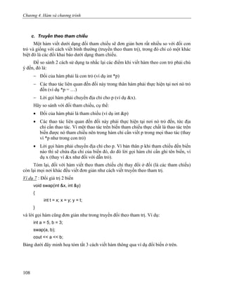 Chương 4. Hàm và chương trình
c. Truyền theo tham chiếu
Một hàm viết dưới dạng đối tham chiếu sẽ đơn giản hơn rất nhiều so với đối con
trỏ và giống với cách viết bình thường (truyền theo tham trị), trong đó chỉ có một khác
biệt đó là các đối khai báo dưới dạng tham chiếu.
Để so sánh 2 cách sử dụng ta nhắc lại các điểm khi viết hàm theo con trỏ phải chú
ý đến, đó là:
− Đối của hàm phải là con trỏ (ví dụ int *p)
− Các thao tác liên quan đến đối này trong thân hàm phải thực hiện tại nơi nó trỏ
đến (ví dụ *p = …)
− Lời gọi hàm phải chuyển địa chỉ cho p (ví dụ &x).
Hãy so sánh với đối tham chiếu, cụ thể:
• Đối của hàm phải là tham chiếu (ví dụ int &p)
• Các thao tác liên quan đến đối này phải thực hiện tại nơi nó trỏ đến, tức địa
chỉ cần thao tác. Vì một thao tác trên biến tham chiếu thực chất là thao tác trên
biến được nó tham chiếu nên trong hàm chỉ cần viết p trong mọi thao tác (thay
vì *p như trong con trỏ)
• Lời gọi hàm phải chuyển địa chỉ cho p. Vì bản thân p khi tham chiếu đến biến
nào thì sẽ chứa địa chỉ của biến đó, do đó lời gọi hàm chỉ cần ghi tên biến, ví
dụ x (thay vì &x như đối với dẫn trỏ).
Tóm lại, đối với hàm viết theo tham chiếu chỉ thay đổi ở đối (là các tham chiếu)
còn lại mọi nơi khác đều viết đơn giản như cách viết truyền theo tham trị.
Ví dụ 7 : Đổi giá trị 2 biến
void swap(int &x, int &y)
{
int t = x; x = y; y = t;
}
và lời gọi hàm cũng đơn giản như trong truyền đối theo tham trị. Ví dụ:
int a = 5, b = 3;
swap(a, b);
cout << a << b;
Bảng dưới đây minh hoạ tóm tắt 3 cách viết hàm thông qua ví dụ đổi biến ở trên.
108
 