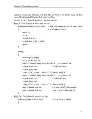 Chương 4. Hàm và chương trình
của phần tử này. Ưu điểm của cách khai báo này là ta có thể truyền mảng với kích
thước bất kỳ (số cột không cần định trước) cho hàm.
Sau đây là các ví dụ minh hoạ cho 2 cách khai báo trên.
Ví dụ 9 : Tính tổng các số hạng trong ma trận
float tong(float x[][10], int m, int n) // hoặc float tong(float (*x)[10], int m, int n)
{ // m: số dòng, n: số cột
float t = 0;
int i, j ;
for (i=0; i<m; i++)
for (j=0; j<n; j++) t += x[i][j] ;
return t;
}
main()
{
float a[8][10], b[5][7] ;
int i, j, ma, na, mb, nb;
cout << "nhập số dòng, số cột ma trận a: " ; cin >> ma >> na;
for (i=0; i<ma; i++) // nhập ma trận a
for (j=0; j<na; j++)
{ cout << "a[" << i << "," << j << "] = " ; cin >> a[i][j] ; }
cout << "nhập số dòng, số cột ma trận b: " ; cin >> mb >> nb;
for (i=0; i<mb; i++) // nhập ma trận b
for (j=0; j<nb; j++)
{ cout << "b[" << i << "," << j << "] = " ; cin >> b[i][j] ; }
cout << tong(a, ma, na); // in tổng các số trong ma trận
cout << tong(b, mb, nb); // sai vì số cột của b khác 10
}
Ví dụ 10 : Tìm phần tử bé nhất của ma trận
void minmt(float *x, int m, int n) // m: số dòng, n: số cột
{
111
 