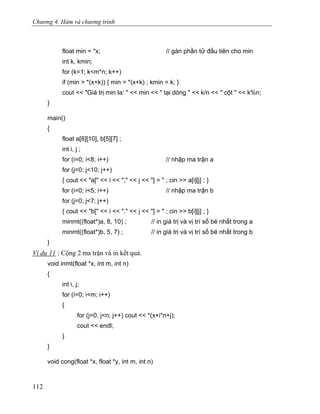Chương 4. Hàm và chương trình
float min = *x; // gán phần tử đầu tiên cho min
int k, kmin;
for (k=1; k<m*n; k++)
if (min > *(x+k)) { min = *(x+k) ; kmin = k; }
cout << "Giá trị min la: " << min << " tại dòng " << k/n << " cột " << k%n;
}
main()
{
float a[8][10], b[5][7] ;
int i, j ;
for (i=0; i<8; i++) // nhập ma trận a
for (j=0; j<10; j++)
{ cout << "a[" << i << "," << j << "] = " ; cin >> a[i][j] ; }
for (i=0; i<5; i++) // nhập ma trận b
for (j=0; j<7; j++)
{ cout << "b[" << i << "," << j << "] = " ; cin >> b[i][j] ; }
minmt((float*)a, 8, 10) ; // in giá trị và vị trí số bé nhất trong a
minmt((float*)b, 5, 7) ; // in giá trị và vị trí số bé nhất trong b
}
Ví dụ 11 : Cộng 2 ma trận và in kết quả.
void inmt(float *x, int m, int n)
{
int i, j;
for (i=0; i<m; i++)
{
for (j=0; j<n; j++) cout << *(x+i*n+j);
cout << endl;
}
}
void cong(float *x, float *y, int m, int n)
112
 