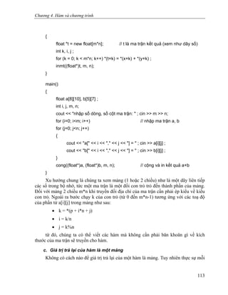 Chương 4. Hàm và chương trình
{
float *t = new float[m*n]; // t là ma trận kết quả (xem như dãy số)
int k, i, j ;
for (k = 0; k < m*n; k++) *(t+k) = *(x+k) + *(y+k) ;
inmt((float*)t, m, n);
}
main()
{
float a[8][10], b[5][7] ;
int i, j, m, n;
cout << "nhập số dòng, số cột ma trận: " ; cin >> m >> n;
for (i=0; i<m; i++) // nhập ma trận a, b
for (j=0; j<n; j++)
{
cout << "a[" << i << "," << j << "] = " ; cin >> a[i][j] ;
cout << "b[" << i << "," << j << "] = " ; cin >> b[i][j] ;
}
cong((float*)a, (float*)b, m, n); // cộng và in kết quả a+b
}
Xu hướng chung là chúng ta xem mảng (1 hoặc 2 chiều) như là một dãy liên tiếp
các số trong bộ nhớ, tức một ma trận là một đối con trỏ trỏ đến thành phần của mảng.
Đối với mảng 2 chiều m*n khi truyền đối địa chỉ của ma trận cần phải ép kiểu về kiểu
con trỏ. Ngoài ra bước chạy k của con trỏ (từ 0 đến m*n-1) tương ứng với các toạ độ
của phần tử a[i][j] trong mảng như sau:
• k = *(p + i*n + j)
• i = k/n
• j = k%n
từ đó, chúng ta có thể viết các hàm mà không cần phải băn khoăn gì về kích
thước của ma trận sẽ truyền cho hàm.
c. Giá trị trả lại của hàm là một mảng
Không có cách nào để giá trị trả lại của một hàm là mảng. Tuy nhiên thực sự mỗi
113
 