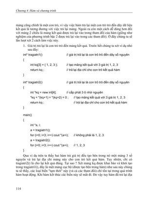 Chương 4. Hàm và chương trình
mảng cũng chính là một con trỏ, vì vậy việc hàm trả lại một con trỏ trỏ đến dãy dữ liệu
kết quả là tương đương với việc trả lại mảng. Ngoài ra còn một cách dễ dùng hơn đối
với mảng 2 chiều là mảng kết quả được trả lại vào trong tham đối của hàm (giống như
nghiệm của phương trình bậc 2 được trả lại vào trong các tham đối). Ở đây chúng ta sẽ
lần lượt xét 2 cách làm việc này.
1. Giá trị trả lại là con trỏ trỏ đến mảng kết quả. Trước hết chúng ta xét ví dụ nhỏ
sau đây:
int* tragiatri1() // giá trị trả lại là con trỏ trỏ đến dãy số nguyên
{
int kq[3] = { 1, 2, 3 }; // tạo mảng kết quả với 3 giá trị 1, 2, 3
return kq ; // trả lại địa chỉ cho con trỏ kết quả hàm
}
int* tragiatri2() // giá trị trả lại là con trỏ trỏ đến dãy số nguyên
{
int *kq = new int[4]; // cấp phát 3 ô nhớ nguyên
*kq = *(kq+1) = *(kq+2) = 0 ; // tạo mảng kết quả với 3 giá trị 1, 2, 3
return kq ; // trả lại địa chỉ cho con trỏ kết quả hàm
}
main()
{
int *a, i;
a = tragiatri1();
for (i=0; i<3; i++) cout *(a+i); // không phải là 1, 2, 3
a = tragiatri2();
for (i=0; i<3; i++) cout *(a+i); // 1, 2, 3
}
Qua ví dụ trên ta thấy hai hàm trả giá trị đều tạo bên trong nó một mảng 3 số
nguyên và trả lại địa chỉ mảng này cho con trỏ kết quả hàm. Tuy nhiên, chỉ có
tragiatri2() là cho lại kết quả đúng. Tại sao ? Xét mảng kq được khai báo và khởi tạo
trong tragiatri1(), đây là một mảng cục bộ (được tạo bên trong hàm) như sau này chúng
ta sẽ thấy, các loại biến "tạm thời" này (và cả các tham đối) chỉ tồn tại trong quá trình
hàm hoạt động. Khi hàm kết thúc các biến này sẽ mất đi. Do vậy tuy hàm đã trả lại địa
114
 