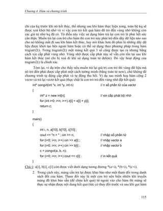 Chương 4. Hàm và chương trình
chỉ của kq trước khi nó kết thúc, thế nhưng sau khi hàm thực hiện xong, toàn bộ kq sẽ
được xoá khỏi bộ nhớ và vì vậy con trỏ kết quả hàm đã trỏ đến vùng nhớ không còn
các giá trị như kq đã có. Từ điều này việc sử dụng hàm trả lại con trỏ là phải hết sức
cẩn thận. Muốn trả lại con trỏ cho hàm thì con trỏ này phải trỏ đến dãy dữ liệu nào sao
cho nó không mất đi sau khi hàm kết thúc, hay nói khác hơn đó phải là những dãy dữ
liệu được khởi tạo bên ngoài hàm hoặc có thể sử dụng theo phương pháp trong hàm
tragiatri2(). Trong tragiatri2() một mảng kết quả 3 số cũng được tạo ra nhưng bằng
cách xin cấp phát vùng nhớ. Vùng nhớ được cấp phát này sẽ vẫn còn tồn tại sau khi
hàm kết thúc (nó chỉ bị xoá đi khi sử dụng toán tử delete). Do vậy hoạt động của
tragiatri2() là chính xác.
Tóm lại, ví dụ trên cho thấy nếu muốn trả lại giá trị con trỏ thì vùng dữ liệu mà
nó trỏ đến phải được cấp phát một cách tường minh (bằng toán tử new), chứ không để
chương trình tự động cấp phát và tự động thu hồi. Ví dụ sau minh hoạ hàm cộng 2
vectơ và trả lại vectơ kết quả (thực chất là con trỏ trỏ đến vùng nhớ đặt kết quả)
int* congvt(int *x, int *y, int n) // n số phần tử của vectơ
{
int* z = new int[n]; // xin cấp phát bộ nhớ
for (int i=0; i<n; i++) z[i] = x[i] + y[i];
return c;
}
main()
{
int i, n, a[10], b[10], c[10] ;
cout << "n = " ; cin >> n; // nhập số phần tử
for (i=0; i<n; i++) cin >> a[i] ; // nhập vectơ a
for (i=0; i<n; i++) cin >> b[i] ; // nhập vectơ b
c = congvt(a, b, n);
for (i=0; i<n; i++) cout << c[i] ; // in kết quả
}
Chú ý: a[i], b[i], c[i] còn được viết dưới dạng tương đương *(a+i), *(b+i), *(c+i).
2. Trong cách này, mảng cần trả lại được khai báo như một tham đối trong danh
sách đối của hàm. Tham đối này là một con trỏ nên hiển nhiên khi truyền
mảng đã khai báo sẵn (để chứa kết quả) từ ngoài vào cho hàm thì mảng sẽ
thực sự nhận được nội dung kết quả (tức có thay đổi trước và sau khi gọi hàm
115
 