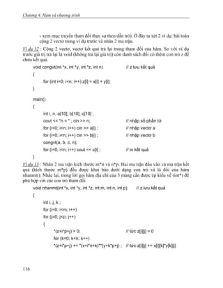 Chương 4. Hàm và chương trình
- xem mục truyền tham đối thực sự theo dẫn trỏ). Ở đây ta xét 2 ví dụ: bài toán
cộng 2 vectơ trong ví dụ trước và nhân 2 ma trận.
Ví dụ 12 : Cộng 2 vectơ, vectơ kết quả trả lại trong tham đối của hàm. So với ví dụ
trước giá trị trả lại là void (không trả lại giá trị) còn danh sách đối có thêm con trỏ z để
chứa kết quả.
void congvt(int *x, int *y, int *z, int n) // z lưu kết quả
{
for (int i=0; i<n; i++) z[i] = x[i] + y[i];
}
main()
{
int i, n, a[10], b[10], c[10] ;
cout << "n = " ; cin >> n; // nhập số phần tử
for (i=0; i<n; i++) cin >> a[i] ; // nhập vectơ a
for (i=0; i<n; i++) cin >> b[i] ; // nhập vectơ b
congvt(a, b, c, n);
for (i=0; i<n; i++) cout << c[i] ; // in kết quả
}
Ví dụ 13 : Nhân 2 ma trận kích thước m*n và n*p. Hai ma trận đầu vào và ma trận kết
quả (kích thước m*p) đều được khai báo dưới dạng con trỏ và là đối của hàm
nhanmt(). Nhắc lại, trong lời gọi hàm địa chỉ của 3 mảng cần được ép kiểu về (int*) để
phù hợp với các con trỏ tham đối.
void nhanmt(int *x, int *y, int *z, int m, int n, int p) // z lưu kết quả
{
int i, j, k ;
for (i=0; i<m; i++)
for (j=0; j<p; j++)
{
*(z+i*p+j) = 0; // tức z[i][j] = 0
for (k=0; k<n; k++)
*(z+i*p+j) += *(x+i*n+k)**(y+k*p+j) ; // tức z[i][j] += x[i][k]*y[k][j]
116
 