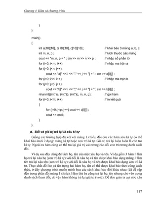Chương 4. Hàm và chương trình
}
}
main()
{
int a[10][10], b[10][10], c[10][10] ; // khai báo 3 mảng a, b, c
int m, n, p ; // kích thước các mảng
cout << "m, n, p = " ; cin >> m >> n >> p ; // nhập số phần tử
for (i=0; i<m; i++) // nhập ma trận a
for (j=0; j<n; j++)
cout << "a[" << i << "," << j << "] = " ; cin >> a[i][j] ;
for (i=0; i<n; i++) // nhập ma trận b
for (j=0; j<p; j++)
cout << "b[" << i << "," << j << "] = " ; cin >> b[i][j] ;
nhanmt((int*)a, (int*)b, (int*)c, m, n, p); // gọi hàm
for (i=0; i<m; i++) // in kết quả
{
for (j=0; j<p; j++) cout << c[i][j] ;
cout << endl;
}
}
d. Đối và giá trị trả lại là xâu kí tự
Giống các trường hợp đã xét với mảng 1 chiều, đối của các hàm xâu kí tự có thể
khai báo dưới 2 dạng: mảng kí tự hoặc con trỏ kí tự. Giá trị trả lại luôn luôn là con trỏ
kí tự. Ngoài ra hàm cũng có thể trả lại giá trị vào trong các đối con trỏ trong danh sách
đối.
Ví dụ sau đây dùng để tách họ, tên của một xâu họ và tên. Ví dụ gồm 3 hàm. Hàm
họ trả lại xâu họ (con trỏ kí tự) với đối là xâu họ và tên được khai báo dạng mảng. Hàm
tên trả lại xâu tên (con trỏ kí tự) với đối là xâu họ và tên được khai báo dạng con trỏ kí
tự. Thực chất đối họ và tên trong hai hàm họ, tên có thể được khai báo theo cùng cách
thức, ở đây chương trình muốn minh hoạ các cách khai báo đối khác nhau (đã đề cập
đến trong phần đối mảng 1 chiều). Hàm thứ ba cũng trả lại họ, tên nhưng cho vào trong
danh sách tham đối, do vậy hàm không trả lại giá trị (void). Để đơn giản ta qui ước xâu
117
 