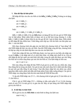 Chương 1. Các khái niệm cơ bản của C++
1. Vào dữ liệu từ bàn phím
Để nhập dữ liệu vào cho các biến có tên biến_1, biến_2, biến_3 chúng ta sử dụng
câu lệnh:
cin >> biến_1 ;
cin >> biến_2 ;
cin >> biến_3 ;
hoặc:
cin >> biến_1 >> biến_2 >> biến_3 ;
biến_1, biến_2, biến_3 là các biến được sử dụng để lưu trữ các giá trị NSD nhập
vào từ bàn phím. Khái niệm biến sẽ được mô tả cụ thể hơn trong chương 2, ở đây
biến_1, biến_2, biến_3 được hiểu là các tên gọi để chỉ 3 giá trị khác nhau. Hiển nhiên
có thể nhập dữ liệu nhiều hơn 3 biến bằng cách tiếp tục viết tên biến vào bên phải sau
dấu >> của câu lệnh.
Khi chạy chương trình nếu gặp các câu lệnh trên chương trình sẽ "tạm dừng" để
chờ NSD nhập dữ liệu vào cho các biến. Sau khi NSD nhập xong dữ liệu, chương trình
sẽ tiếp tục chạy từ câu lệnh tiếp theo sau của các câu lệnh trên.
Cách thức nhập dữ liệu của NSD phụ thuộc vào loại giá trị của biến cần nhập mà
ta gọi là kiểu, ví dụ nhập một số có cách thức khác với nhập một chuỗi kí tự. Giả sử
cần nhập độ dài hai cạnh của một hình chữ nhật, trong đó cạnh dài được qui ước bằng
tên biến cd và chiều rộng được qui ước bởi tên biến cr. Câu lệnh nhập sẽ như sau:
cin >> cd >> cr ;
Khi máy dừng chờ nhập dữ liệu NSD sẽ gõ giá trị cụ thể của các chiều dài, rộng
theo đúng thứ tự trong câu lệnh. Các giá trị này cần cách nhau bởi ít nhất một dấu trắng
(ta qui ước gọi dấu trắng là một trong 3 loại dấu được nhập bởi các phím sau: phím
spacebar (dấu cách), phím tab (dấu tab) hoặc phím Enter (dấu xuống dòng)). Các giá trị
NSD nhập vào cũng được hiển thị trên màn hình để NSD dễ theo dõi.
Ví dụ nếu NSD nhập vào 23 11 ↵ thì chương trình sẽ gán giá trị 23 cho biến cd và
11 cho biến cr.
Chú ý: giả sử NSD nhập 2311 ↵ (không có dấu cách giữa 23 và 11) thì chương
trình sẽ xem 2311 là một giá trị và gán cho cd. Máy sẽ tạm dừng chờ NSD nhập tiếp
giá trị cho biến cr.
2. In dữ liệu ra màn hình
Để in giá trị của các biểu thức ra màn hình ta dùng câu lệnh sau:
cout << bt_1 ;
10
 