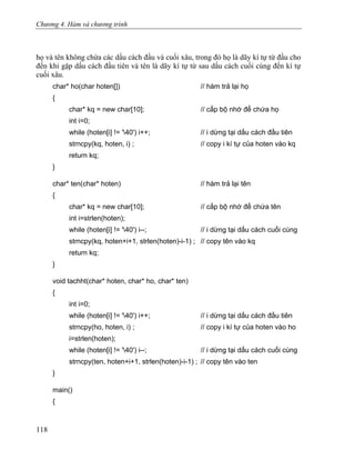 Chương 4. Hàm và chương trình
họ và tên không chứa các dấu cách đầu và cuối xâu, trong đó họ là dãy kí tự từ đầu cho
đến khi gặp dấu cách đầu tiên và tên là dãy kí tự từ sau dấu cách cuối cùng đến kí tự
cuối xâu.
char* ho(char hoten[]) // hàm trả lại họ
{
char* kq = new char[10]; // cấp bộ nhớ để chứa họ
int i=0;
while (hoten[i] != '40') i++; // i dừng tại dấu cách đầu tiên
strncpy(kq, hoten, i) ; // copy i kí tự của hoten vào kq
return kq;
}
char* ten(char* hoten) // hàm trả lại tên
{
char* kq = new char[10]; // cấp bộ nhớ để chứa tên
int i=strlen(hoten);
while (hoten[i] != '40') i--; // i dừng tại dấu cách cuối cùng
strncpy(kq, hoten+i+1, strlen(hoten)-i-1) ; // copy tên vào kq
return kq;
}
void tachht(char* hoten, char* ho, char* ten)
{
int i=0;
while (hoten[i] != '40') i++; // i dừng tại dấu cách đầu tiên
strncpy(ho, hoten, i) ; // copy i kí tự của hoten vào ho
i=strlen(hoten);
while (hoten[i] != '40') i--; // i dừng tại dấu cách cuối cùng
strncpy(ten, hoten+i+1, strlen(hoten)-i-1) ; // copy tên vào ten
}
main()
{
118
 