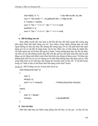 Chương 4. Hàm và chương trình
char ht[30], *h, *t ; // các biến họ tên, họ, tên
cout << "Họ và tên = " ; cin.getline(ht,30) ; // nhập họ tên
h = ho(ht); t = ten(ht);
cout << "Họ = " << h << ", tên = " << t << endl;
tachht(ht, h, t);
cout << "Họ = " << h << ", tên = " << t << endl;
}
e. Đối là hằng con trỏ
Theo phần truyền đối cho hàm ta đã biết để thay đổi biến ngoài đối tương ứng
phải được khai báo dưới dạng con trỏ. Tuy nhiên, trong nhiều trường hợp các biến
ngoài không có nhu cầu thay đổi nhưng đối tương ứng với nó vẫn phải khai báo dưới
dạng con trỏ (ví dụ đối là mảng hoặc xâu kí tự). Điều này có khả năng do nhầm lẫn,
các biến ngoài này sẽ bị thay đổi ngoài ý muốn. Trong trường hợp như vậy để cẩn thận,
các đối con trỏ nếu không muốn thay đổi (chỉ lấy giá trị) cần được khai báo như là một
hằng con trỏ bằng cách thêm trước khai báo kiểu của chúng từ khoá const. Từ khoá này
khẳng định biến tuy là con trỏ nhưng nó là một hằng không thay đổi được giá trị. Nếu
trong thân hàm ta cố tình thay đổi chúng thì chương trình sẽ báo lỗi. Ví dụ đối hoten
trong cả 3 hàm ở trên có thể được khai báo dạng const char* hoten.
Ví dụ 14 : Đối là hằng con trỏ. In hoa một xâu kí tự
void inhoa(const char* s)
{
char *t;
strcpy(t, s);
cout << s << strupr(t); // không dùng được strupr(s)
}
main()
{
char *s = "abcde" ;
inhoa(s); // abcdeABCDE
}
8. Con trỏ hàm
Một hàm (tập hợp các lệnh) cũng giống như dữ liệu: có tên gọi , có địa chỉ lưu
119
 