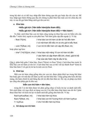 Chương 4. Hàm và chương trình
trong bộ nhớ và có thể truy nhập đến hàm thông qua tên gọi hoặc địa chỉ của nó. Để
truy nhập (gọi hàm) thông qua địa chỉ chúng ta phải khai báo một con trỏ chứa địa chỉ
này và sau đó gọi hàm bằng cách gọi tên con trỏ.
a. Khai báo
<kiểu giá trị> (*tên biến hàm)(d/s tham đối);
<kiểu giá trị> (*tên biến hàm)(d/s tham đối) = <tên hàm>;
Ta thấy cách khai báo con trỏ hàm cũng tương tự khai báo con trỏ biến (chỉ cần
đặt dấu * trước tên), ngoài ra còn phải bao *tên hàm giữa cặp dấu ngoặc (). Ví dụ:
− float (*f)(int); // khai báo con trỏ hàm có tên là f trỏ đến hàm
// có một tham đối kiểu int và cho giá trị kiểu float.
− void (*f)(float, int); // con trỏ trỏ đến hàm với cặp đối (float, int).
hoặc phức tạp hơn:
− char* (*m[10])(int, char) // khai báo một mảng 10 con trỏ hàm trỏ đến
// các hàm có cặp tham đối (int, char), giá trị trả
// lại của các hàm này là xâu kí tự.
Chú ý: phân biệt giữa 2 khai báo: float (*f)(int) và float *f(int). Cách khai báo trước là
khai báo con trỏ hàm có tên là f. Cách khai báo sau có thể viết lại thành float* f(int) là
khai báo hàm f với giá trị trả lại là một con trỏ float.
b. Khởi tạo
Một con trỏ hàm cũng giống như các con trỏ, được phép khởi tạo trong khi khai
báo hoặc gán với một địa chỉ hàm cụ thể sau khi khai báo. Cũng giống như kiểu dữ liệu
mảng, tên hàm chính là một hằng địa chỉ trỏ đến bản thân nó. Do vậy cú pháp của khởi
tạo cũng như phép gán là như sau:
biến con trỏ hàm = tên hàm;
trong đó f và tên hàm được trỏ phải giống nhau về kiểu trả lại và danh sách đối.
Nói cách khác với mục đích sử dụng con trỏ f trỏ đến hàm (lớp hàm) nào đó thì f phải
được khai báo với kiểu trả lại và danh sách đối giống như hàm đó. Ví dụ:
float luythua(float, int); // khai báo hàm luỹ thừa
float (*f)(float, int); // khai báo con trỏ f tương thích với hàm luythua
f = luythua; // cho f trỏ đến hàm luỹ thừa
c. Sử dụng con trỏ hàm
120
 