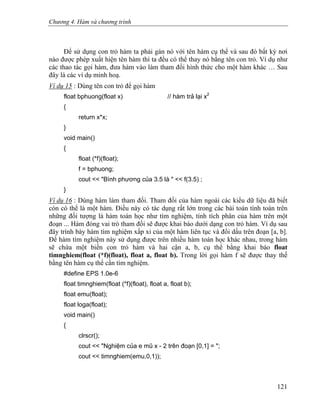 Chương 4. Hàm và chương trình
Để sử dụng con trỏ hàm ta phải gán nó với tên hàm cụ thể và sau đó bất kỳ nơi
nào được phép xuất hiện tên hàm thì ta đều có thể thay nó bằng tên con trỏ. Ví dụ như
các thao tác gọi hàm, đưa hàm vào làm tham đối hình thức cho một hàm khác … Sau
đây là các ví dụ minh hoạ.
Ví dụ 15 : Dùng tên con trỏ để gọi hàm
float bphuong(float x) // hàm trả lại x2
{
return x*x;
}
void main()
{
float (*f)(float);
f = bphuong;
cout << "Bình phương của 3.5 là " << f(3.5) ;
}
Ví dụ 16 : Dùng hàm làm tham đối. Tham đối của hàm ngoài các kiểu dữ liệu đã biết
còn có thể là một hàm. Điều này có tác dụng rất lớn trong các bài toán tính toán trên
những đối tượng là hàm toán học như tìm nghiệm, tính tích phân của hàm trên một
đoạn ... Hàm đóng vai trò tham đối sẽ được khai báo dưới dạng con trỏ hàm. Ví dụ sau
đây trình bày hàm tìm nghiệm xấp xỉ của một hàm liên tục và đổi dấu trên đoạn [a, b].
Để hàm tìm nghiệm này sử dụng được trên nhiều hàm toán học khác nhau, trong hàm
sẽ chứa một biến con trỏ hàm và hai cận a, b, cụ thể bằng khai báo float
timnghiem(float (*f)(float), float a, float b). Trong lời gọi hàm f sẽ được thay thế
bằng tên hàm cụ thể cần tìm nghiệm.
#define EPS 1.0e-6
float timnghiem(float (*f)(float), float a, float b);
float emu(float);
float loga(float);
void main()
{
clrscr();
cout << "Nghiệm của e mũ x - 2 trên đoạn [0,1] = ";
cout << timnghiem(emu,0,1));
121
 