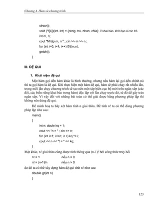 Chương 4. Hàm và chương trình
clrscr();
void (*f[4])(int, int) = {cong, tru, nhan, chia}; // khai báo, khởi tạo 4 con trỏ
int m, n;
cout "Nhập m, n " ; cin >> m >> n ;
for (int i=0; i<4; i++) f[i](m,n);
getch();
}
III. ĐỆ QUI
1. Khái niệm đệ qui
Một hàm gọi đến hàm khác là bình thường, nhưng nếu hàm lại gọi đến chính nó
thì ta gọi hàm là đệ qui. Khi thực hiện một hàm đệ qui, hàm sẽ phải chạy rất nhiều lần,
trong mỗi lần chạy chương trình sẽ tạo nên một tập biến cục bộ mới trên ngăn xếp (các
đối, các biến riêng khai báo trong hàm) độc lập với lần chạy trước đó, từ đó dễ gây tràn
ngăn xếp. Vì vậy đối với những bài toán có thể giải được bằng phương pháp lặp thì
không nên dùng đệ qui.
Để minh hoạ ta hãy xét hàm tính n giai thừa. Để tính n! ta có thể dùng phương
pháp lặp như sau:
main()
{
int n; doule kq = 1;
cout << "n = " ; cin >> n;
for (int i=1; i<=n; i++) kq *= i;
cout << n << "! = " << kq;
}
Mặt khác, n! giai thừa cũng được tính thông qua (n-1)! bởi công thức truy hồi
n! = 1 nếu n = 0
n! = (n-1)!n nếu n > 0
do đó ta có thể xây dựng hàm đệ qui tính n! như sau:
double gt(int n)
{
123
 