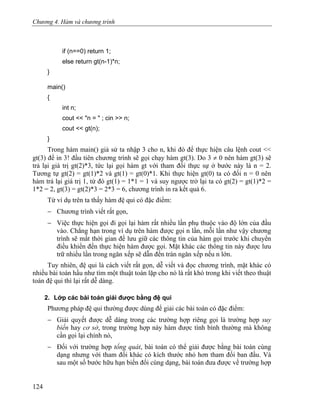 Chương 4. Hàm và chương trình
if (n==0) return 1;
else return gt(n-1)*n;
}
main()
{
int n;
cout << "n = " ; cin >> n;
cout << gt(n);
}
Trong hàm main() giả sử ta nhập 3 cho n, khi đó để thực hiện câu lệnh cout <<
gt(3) để in 3! đầu tiên chương trình sẽ gọi chạy hàm gt(3). Do 3 ≠ 0 nên hàm gt(3) sẽ
trả lại giá trị gt(2)*3, tức lại gọi hàm gt với tham đối thực sự ở bước này là n = 2.
Tương tự gt(2) = gt(1)*2 và gt(1) = gt(0)*1. Khi thực hiện gt(0) ta có đối n = 0 nên
hàm trả lại giá trị 1, từ đó gt(1) = 1*1 = 1 và suy ngược trở lại ta có gt(2) = gt(1)*2 =
1*2 = 2, gt(3) = gt(2)*3 = 2*3 = 6, chương trình in ra kết quả 6.
Từ ví dụ trên ta thấy hàm đệ qui có đặc điểm:
− Chương trình viết rất gọn,
− Việc thực hiện gọi đi gọi lại hàm rất nhiều lần phụ thuộc vào độ lớn của đầu
vào. Chẳng hạn trong ví dụ trên hàm được gọi n lần, mỗi lần như vậy chương
trình sẽ mất thời gian để lưu giữ các thông tin của hàm gọi trước khi chuyển
điều khiển đến thực hiện hàm được gọi. Mặt khác các thông tin này được lưu
trữ nhiều lần trong ngăn xếp sẽ dẫn đến tràn ngăn xếp nếu n lớn.
Tuy nhiên, đệ qui là cách viết rất gọn, dễ viết và đọc chương trình, mặt khác có
nhiều bài toán hầu như tìm một thuật toán lặp cho nó là rất khó trong khi viết theo thuật
toán đệ qui thì lại rất dễ dàng.
2. Lớp các bài toán giải được bằng đệ qui
Phương pháp đệ qui thường được dùng để giải các bài toán có đặc điểm:
− Giải quyết được dễ dàng trong các trường hợp riêng gọi là trường hợp suy
biến hay cơ sở, trong trường hợp này hàm được tính bình thường mà không
cần gọi lại chính nó,
− Đối với trường hợp tổng quát, bài toán có thể giải được bằng bài toán cùng
dạng nhưng với tham đối khác có kích thước nhỏ hơn tham đối ban đầu. Và
sau một số bước hữu hạn biến đổi cùng dạng, bài toán đưa được về trường hợp
124
 