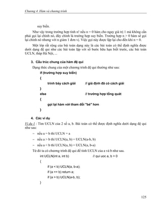 Chương 4. Hàm và chương trình
suy biến.
Như vậy trong trường hợp tính n! nếu n = 0 hàm cho ngay giá trị 1 mà không cần
phải gọi lại chính nó, đây chính là trường hợp suy biến. Trường hợp n > 0 hàm sẽ gọi
lại chính nó nhưng với n giảm 1 đơn vị. Việc gọi này được lặp lại cho đến khi n = 0.
Một lớp rất rộng của bài toán dạng này là các bài toán có thể định nghĩa được
dưới dạng đệ qui như các bài toán lặp với số bước hữu hạn biết trước, các bài toán
UCLN, tháp Hà Nội, ...
3. Cấu trúc chung của hàm đệ qui
Dạng thức chung của một chương trình đệ qui thường như sau:
if (trường hợp suy biến)
{
trình bày cách giải // giả định đã có cách giải
}
else // trường hợp tổng quát
{
gọi lại hàm với tham đối "bé" hơn
}
4. Các ví dụ
Ví dụ 1 : Tìm UCLN của 2 số a, b. Bài toán có thể được định nghĩa dưới dạng đệ qui
như sau:
− nếu a = b thì UCLN = a
− nếu a > b thì UCLN(a, b) = UCLN(a-b, b)
− nếu a < b thì UCLN(a, b) = UCLN(a, b-a)
Từ đó ta có chương trình đệ qui để tính UCLN của a và b như sau.
int UCLN(int a, int b) // qui uoc a, b > 0
{
if (a < b) UCLN(a, b-a);
if (a == b) return a;
if (a > b) UCLN(a-b, b);
}
125
 
