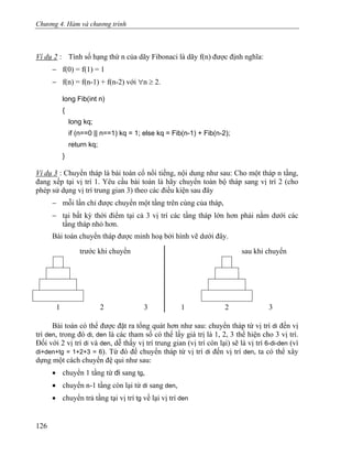 Chương 4. Hàm và chương trình
Ví dụ 2 : Tính số hạng thứ n của dãy Fibonaci là dãy f(n) được định nghĩa:
− f(0) = f(1) = 1
− f(n) = f(n-1) + f(n-2) với ∀n ≥ 2.
long Fib(int n)
{
long kq;
if (n==0 || n==1) kq = 1; else kq = Fib(n-1) + Fib(n-2);
return kq;
}
Ví dụ 3 : Chuyển tháp là bài toán cổ nổi tiếng, nội dung như sau: Cho một tháp n tầng,
đang xếp tại vị trí 1. Yêu cầu bài toán là hãy chuyển toàn bộ tháp sang vị trí 2 (cho
phép sử dụng vị trí trung gian 3) theo các điều kiện sau đây
− mỗi lần chỉ được chuyển một tầng trên cùng của tháp,
− tại bất kỳ thời điểm tại cả 3 vị trí các tầng tháp lớn hơn phải nằm dưới các
tầng tháp nhỏ hơn.
Bài toán chuyển tháp được minh hoạ bởi hình vẽ dưới đây.
trước khi chuyển sau khi chuyển
1 2 3 1 2 3
Bài toán có thể được đặt ra tổng quát hơn như sau: chuyển tháp từ vị trí di đến vị
trí den, trong đó di, den là các tham số có thể lấy giá trị là 1, 2, 3 thể hiện cho 3 vị trí.
Đối với 2 vị trí di và den, dễ thấy vị trí trung gian (vị trí còn lại) sẽ là vị trí 6-di-den (vì
di+den+tg = 1+2+3 = 6). Từ đó để chuyển tháp từ vị trí di đến vị trí den, ta có thể xây
dựng một cách chuyển đệ qui như sau:
• chuyển 1 tầng từ di sang tg,
• chuyển n-1 tầng còn lại từ di sang den,
• chuyển trả tầng tại vị trí tg về lại vị trí den
126
 