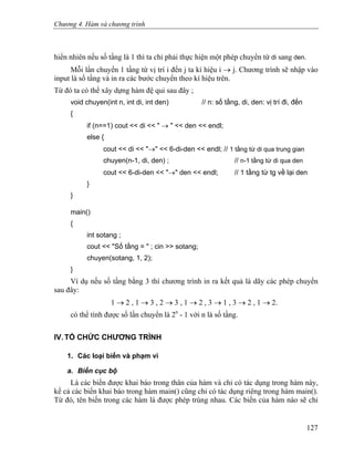 Chương 4. Hàm và chương trình
hiển nhiên nếu số tầng là 1 thì ta chỉ phải thực hiện một phép chuyển từ di sang den.
Mỗi lần chuyển 1 tầng từ vị trí i đến j ta kí hiệu i → j. Chương trình sẽ nhập vào
input là số tầng và in ra các bước chuyển theo kí hiệu trên.
Từ đó ta có thể xây dựng hàm đệ qui sau đây ;
void chuyen(int n, int di, int den) // n: số tầng, di, den: vị trí đi, đến
{
if (n==1) cout << di << " → " << den << endl;
else {
cout << di << "→" << 6-di-den << endl; // 1 tầng từ di qua trung gian
chuyen(n-1, di, den) ; // n-1 tầng từ di qua den
cout << 6-di-den << "→" den << endl; // 1 tầng từ tg về lại den
}
}
main()
{
int sotang ;
cout << "Số tầng = " ; cin >> sotang;
chuyen(sotang, 1, 2);
}
Ví dụ nếu số tầng bằng 3 thì chương trình in ra kết quả là dãy các phép chuyển
sau đây:
1 → 2 , 1 → 3 , 2 → 3 , 1 → 2 , 3 → 1 , 3 → 2 , 1 → 2.
có thể tính được số lần chuyển là 2n
- 1 với n là số tầng.
IV. TỔ CHỨC CHƯƠNG TRÌNH
1. Các loại biến và phạm vi
a. Biến cục bộ
Là các biến được khai báo trong thân của hàm và chỉ có tác dụng trong hàm này,
kể cả các biến khai báo trong hàm main() cũng chỉ có tác dụng riêng trong hàm main().
Từ đó, tên biến trong các hàm là được phép trùng nhau. Các biến của hàm nào sẽ chỉ
127
 
