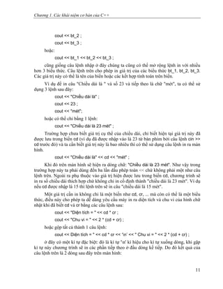 Chương 1. Các khái niệm cơ bản của C++
cout << bt_2 ;
cout << bt_3 ;
hoặc:
cout << bt_1 << bt_2 << bt_3 ;
cũng giống câu lệnh nhập ở đây chúng ta cũng có thể mở rộng lệnh in với nhiều
hơn 3 biểu thức. Câu lệnh trên cho phép in giá trị của các biểu thức bt_1, bt_2, bt_3.
Các giá trị này có thể là tên của biến hoặc các kết hợp tính toán trên biến.
Ví dụ để in câu "Chiều dài là " và số 23 và tiếp theo là chữ "mét", ta có thể sử
dụng 3 lệnh sau đây:
cout << "Chiều dài là" ;
cout << 23 ;
cout << "mét";
hoặc có thể chỉ bằng 1 lệnh:
cout << "Chiều dài là 23 mét" ;
Trường hợp chưa biết giá trị cụ thể của chiều dài, chỉ biết hiện tại giá trị này đã
được lưu trong biến cd (ví dụ đã được nhập vào là 23 từ bàn phím bởi câu lệnh cin >>
cd trước đó) và ta cần biết giá trị này là bao nhiêu thì có thể sử dụng câu lệnh in ra màn
hình.
cout << "Chiều dài là" << cd << "mét" ;
Khi đó trên màn hình sẽ hiện ra dòng chữ: "Chiều dài là 23 mét". Như vậy trong
trường hợp này ta phải dùng đến ba lần dấu phép toán << chứ không phải một như câu
lệnh trên. Ngoài ra phụ thuộc vào giá trị hiện được lưu trong biến cd, chương trình sẽ
in ra số chiều dài thích hợp chứ không chỉ in cố định thành "chiều dài là 23 mét". Ví dụ
nếu cd được nhập là 15 thì lệnh trên sẽ in câu "chiều dài là 15 mét".
Một giá trị cần in không chỉ là một biến như cd, cr, ... mà còn có thể là một biểu
thức, điều này cho phép ta dễ dàng yêu cầu máy in ra diện tích và chu vi của hình chữ
nhật khi đã biết cd và cr bằng các câu lệnh sau:
cout << "Diện tích = " << cd * cr ;
cout << "Chu vi = " << 2 * (cd + cr) ;
hoặc gộp tất cả thành 1 câu lệnh:
cout << Diện tích = " << cd * cr << ‘n’ << " Chu vi = " << 2 * (cd + cr) ;
ở đây có một kí tự đặc biệt: đó là kí tự 'n' kí hiệu cho kí tự xuống dòng, khi gặp
kí tự này chương trình sẽ in các phần tiếp theo ở đầu dòng kế tiếp. Do đó kết quả của
câu lệnh trên là 2 dòng sau đây trên màn hình:
11
 