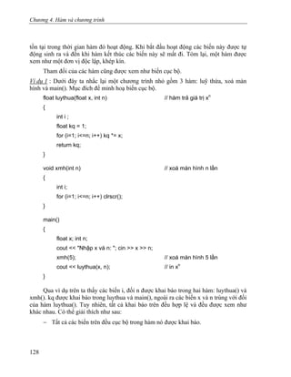 Chương 4. Hàm và chương trình
tồn tại trong thời gian hàm đó hoạt động. Khi bắt đầu hoạt động các biến này được tự
động sinh ra và đến khi hàm kết thúc các biến này sẽ mất đi. Tóm lại, một hàm được
xem như một đơn vị độc lập, khép kín.
Tham đối của các hàm cũng được xem như biến cục bộ.
Ví dụ 1 : Dưới đây ta nhắc lại một chương trình nhỏ gồm 3 hàm: luỹ thừa, xoá màn
hình và main(). Mục đích để minh hoạ biến cục bộ.
float luythua(float x, int n) // hàm trả giá trị xn
{
int i ;
float kq = 1;
for (i=1; i<=n; i++) kq *= x;
return kq;
}
void xmh(int n) // xoá màn hình n lần
{
int i;
for (i=1; i<=n; i++) clrscr();
}
main()
{
float x; int n;
cout << "Nhập x và n: "; cin >> x >> n;
xmh(5); // xoá màn hình 5 lần
cout << luythua(x, n); // in xn
}
Qua ví dụ trên ta thấy các biến i, đối n được khai báo trong hai hàm: luythua() và
xmh(). kq được khai báo trong luythua và main(), ngoài ra các biến x và n trùng với đối
của hàm luythua(). Tuy nhiên, tất cả khai báo trên đều hợp lệ và đều được xem như
khác nhau. Có thể giải thích như sau:
− Tất cả các biến trên đều cục bộ trong hàm nó được khai báo.
128
 