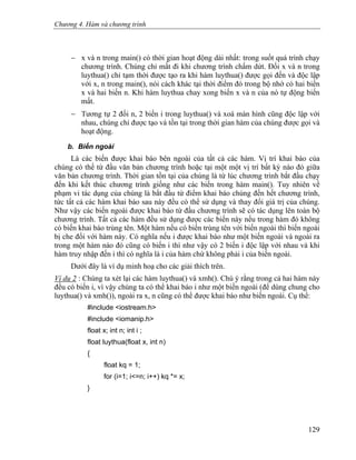 Chương 4. Hàm và chương trình
− x và n trong main() có thời gian hoạt động dài nhất: trong suốt quá trình chạy
chương trình. Chúng chỉ mất đi khi chương trình chấm dứt. Đối x và n trong
luythua() chỉ tạm thời được tạo ra khi hàm luythua() được gọi đến và độc lập
với x, n trong main(), nói cách khác tại thời điểm đó trong bộ nhớ có hai biến
x và hai biến n. Khi hàm luythua chay xong biến x và n của nó tự động biến
mất.
− Tương tự 2 đối n, 2 biến i trong luythua() và xoá màn hình cũng độc lập với
nhau, chúng chỉ được tạo và tồn tại trong thời gian hàm của chúng được gọi và
hoạt động.
b. Biến ngoài
Là các biến được khai báo bên ngoài của tất cả các hàm. Vị trí khai báo của
chúng có thể từ đầu văn bản chương trình hoặc tại một một vị trí bất kỳ nào đó giữa
văn bản chương trình. Thời gian tồn tại của chúng là từ lúc chương trình bắt đầu chạy
đến khi kết thúc chương trình giống như các biến trong hàm main(). Tuy nhiên về
phạm vi tác dụng của chúng là bắt đầu từ điểm khai báo chúng đến hết chương trình,
tức tất cả các hàm khai báo sau này đều có thể sử dụng và thay đổi giá trị của chúng.
Như vậy các biến ngoài được khai báo từ đầu chương trình sẽ có tác dụng lên toàn bộ
chương trình. Tất cả các hàm đều sử dụng được các biến này nếu trong hàm đó không
có biến khai báo trùng tên. Một hàm nếu có biến trùng tên với biến ngoài thì biến ngoài
bị che đối với hàm này. Có nghĩa nếu i được khai báo như một biến ngoài và ngoài ra
trong một hàm nào đó cũng có biến i thì như vậy có 2 biến i độc lập với nhau và khi
hàm truy nhập đến i thì có nghĩa là i của hàm chứ không phải i của biến ngoài.
Dưới đây là ví dụ minh hoạ cho các giải thích trên.
Ví dụ 2 : Chúng ta xét lại các hàm luythua() và xmh(). Chú ý rằng trong cả hai hàm này
đều có biến i, vì vậy chúng ta có thể khai báo i như một biến ngoài (để dùng chung cho
luythua() và xmh()), ngoài ra x, n cũng có thể được khai báo như biến ngoài. Cụ thể:
#include <iostream.h>
#include <iomanip.h>
float x; int n; int i ;
float luythua(float x, int n)
{
float kq = 1;
for (i=1; i<=n; i++) kq *= x;
}
129
 