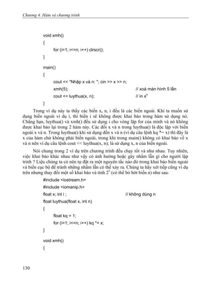 Chương 4. Hàm và chương trình
void xmh()
{
for (i=1; i<=n; i++) clrscr();
}
main()
{
cout << "Nhập x và n: "; cin >> x >> n;
xmh(5); // xoá màn hình 5 lần
cout << luythua(x, n); // in xn
}
Trong ví dụ này ta thấy các biến x, n, i đều là các biến ngoài. Khi ta muốn sử
dụng biến ngoài ví dụ i, thì biến i sẽ không được khai báo trong hàm sử dụng nó.
Chẳng hạn, luythua() và xmh() đều sử dụng i cho vòng lặp for của mình và nó không
được khai báo lại trong 2 hàm này. Các đối x và n trong luythua() là độc lập với biến
ngoài x và n. Trong luythua() khi sử dụng đến x và n (ví dụ câu lệnh kq *= x) thì đây là
x của hàm chứ không phải biến ngoài, trong khi trong main() không có khai báo về x
và n nên ví dụ câu lệnh cout << luythua(x, n); là sử dụng x, n của biến ngoài.
Nói chung trong 2 ví dụ trên chương trình đều chạy tốt và như nhau. Tuy nhiên,
việc khai báo khác nhau như vậy có ảnh hưởng hoặc gây nhầm lẫn gì cho người lập
trình ? Liệu chúng ta có nên tự đặt ra một nguyên tắc nào đó trong khai báo biến ngoài
và biến cục bộ để tránh những nhầm lẫn có thể xảy ra. Chúng ta hãy xét tiếp cũng ví dụ
trên nhưng thay đổi một số khai báo và tính 23
(có thể bỏ bớt biến n) như sau:
#include <iostream.h>
#include <iomanip.h>
float x; int i ; // không dùng n
float luythua(float x, int n)
{
float kq = 1;
for (i=1; i<=n; i++) kq *= x;
}
void xmh()
{
130
 